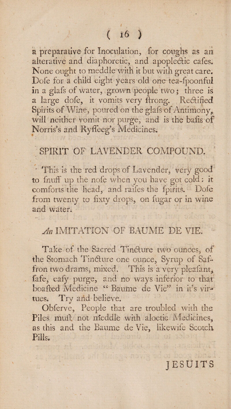 a preparative for Inoculation, for coughs as an alterative and diaphoretic, and apoplectic cafes. None ought to meddle with it but with great care. Dofe for a child eight years old one tea-fpoonful in a glafs of water, grown people two ^ three is a large dofe, it vomits very ftrong. Redtified Spirits of Wine, poured on the glafs of Antimony^ will neither vomit nor purge, and is the balls of Norris's and Ryffeeg’s Medicines. ■ SPIRIT OF LAVENDER COMPOUND. This Is the red drops of Lavender, very good to fnuff up the nofe when you have got cold: it comforts the head, and raifes the fplrits. Dofe from twenty to fixty drops, on fugar or in wine and water. An IMITATION OF BAUME DE VIE. Take of the Sacred Tin^lure two ounces^ of the Stomach Tinfture one ounce. Syrup of Saf¬ fron two drams, mixed. This is a very pleafantj fafe, ealy purge, and no ways inferior to that boafted Medicine Baulne de Vie in it's vir-» tueSi Try arid believe. Obferve, People that are troubled with the Piles mull not rrieddle with aloetic Medicines^ as this and the Baume de Vie, likewife Scotch Pills* JESUITS