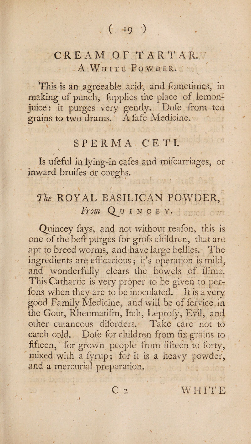( ■) C R E A M ,0 F T A R T A R. V /■ A White Powder. , This is an agreeable acid, and fometimes, in making of punch, fupplies the place of lemon- juice : it purges very gently. Dofe from ten grains to two drams. A fafe Medicine. ’ \ « SPERM A CETI. Is ufeful in lying-in cafes and mifcarriages, or inward bruifes or coughs. The ROYAL BASILICAN POWDER, From (ly I N C E Y. Quincey fays, and not without reafon, this is one of the beft purges for grofs children, that are apt to breed worms, and have large bellies. The ingredients are efficacious; it’s operation is mild, and wonderfully clears the bowels of dime. This Cathartic is very proper to be given to pei- fons when they^are to be inoculated. It is a very good Family Medicine, and will be of fervice in the Gout, Rheumatifm, Itch, Leprofy, Evil, and other cutaneous diforders. Take care not to catch cold. Dofe for children from fix grains to fifteen, for grown people from fifteen to forty, mixed with a fyrup; for it is a heavy powder, and a mercurial preparation. C 2 WHITE N