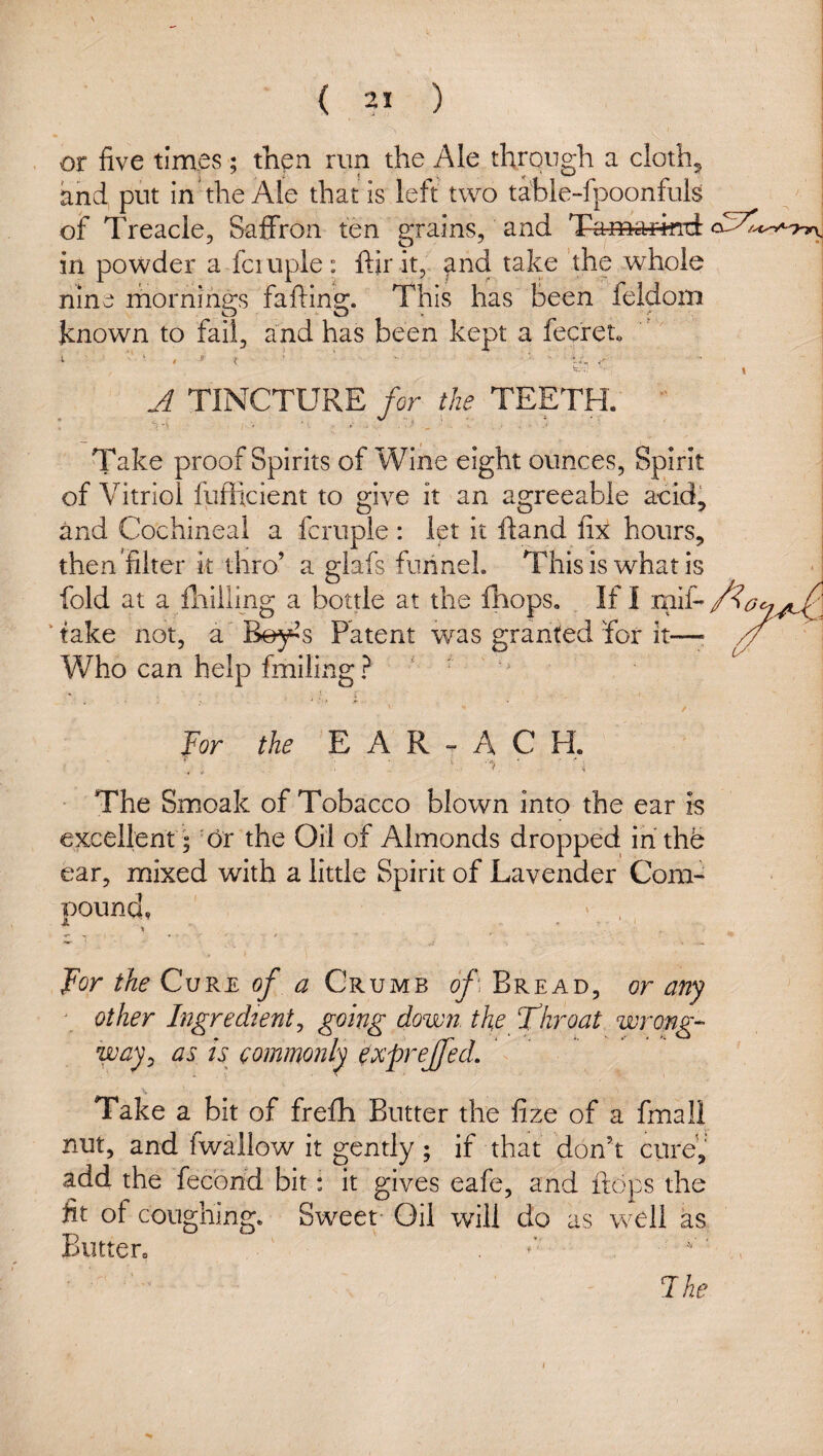 ! or five times; thp*^ tun the Ale through a cloth^ i and put in the Ale that is left two tabie-fpoonfuls I of Treacle, Saflrron ten grains, and Tamarifttt in powder a fciuple: ftir it, and take the whole I nine mornih2:s faftins;. This has been feldom i known to fail, and has been kept a fecreu ' i A TINCTURE for the TEETH. •' Take proof Spirits of Wine eight ounces. Spirit of Vitriol fyfficient to give it an agreeable acid, and Cochineal a fcruple : let It ftand fix hours, then 'filter k thro’ a glafs funnel. This is what is fold at a flaiiling a bottle at the fhops. If I rnif*/^^^^^ ' take not, a B^’s Patent was granted for it—■ // , Who can help fmiling? ^ ^ . / For the E A R ^ A C H, The Smoak of Tobacco blown into the ear Is excellentC6r the Oil of Almonds dropped ihthh ear, mixed with a little Spirit of Lavender Com- Bound, ' . 3. ^ . V ’ . For the Cure of a Crumb of Bread, or any \ other Ingredient^ going down, the T^hroat wrong-- way^ as is commonly ^xpreffed. \ Take a bit of frefh Butter the fize of a fmall nut, and fwallow it gently ; if that don’t curey add the fecond bit: it gives eafe, and flops the fit of coughing. Sweet Oil will do as well as Biuten Ihe