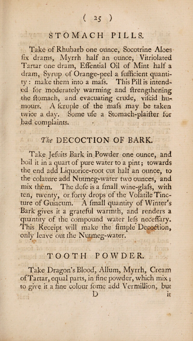 STOMACH PILLS. Take of Rhubarb one ounce, Socotrine Aloes- fix drams, Myrrh half an ounce, Vitriolated Tartar one dram, Effential Oil of Mint half a dram, Syrup of Orange-peel a fufficient quanti¬ ty : make them into a mafs. This Pill is intend¬ ed for moderately warming and ftrengthening the ftomach, and evacuating crude, vifcid hu« moursi A fcrnple of the liiafs may be taken twice a day. Some ufe a Stomach-plaifter for bad complaints. The DECOCTION OF BARK. Take Jefuits Bark in Powder one ounce, and boil it in a quart of pure water to a pint; towards the end add Liquorice^root cut half an ounce, to the colature add Nutmeg-water two ounces, and mix them. The dofe is a fmall wine-glafs, with ten, twenty, or forty drops of the Volatile Tinc¬ ture of Guiacum. A fmall quantity of Winters Bark gives it a grateful warmth, and renders a quantity of the compound water lefs neceffary. 'This Receipt will make the Ample Deco6lion> only leave out the Nutmeg-water. T O O T H P O W D E R. Take Dragon’s Blood, Allum, Myrrh, Cream of Tartar, equal parts, in'fine powder, which mix; to give it a fine colour fome add Vermillion, but D it