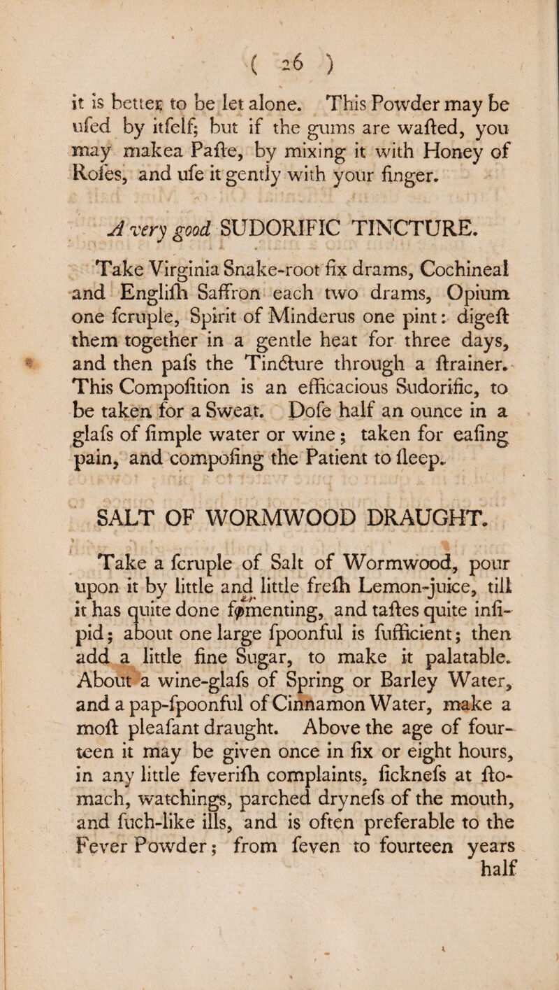 ( =6 ) it IS better to be iet alone. This Poivder may be ufed by itfelf; but if the gums are wafted, you may makea Pafte, by mixing it with Honey of Roles, and ufe it gently with your finger- A very good SUDORIFIC TINCTURE. Take Virginia Snake-root fix drams, Cochineal and Englifli Saffron each two drams. Opium one fcruple, Spirit of Minderus one pint: digeft them together in a gentle heat for three days, and then pafs the Tinfture through a ftrainer. This Compofition is an efficacious Sudorific, to be taken for a Sweat. Dofe half an ounce in a glafs of Ample water or wine; taken for eafing pain, and compofing the Patient to fleep.. SALT OF WORMWOOD DRAUGHT. % I - ^ Take a fcruple of Salt of Wormwood, pour upon it by little and little frefti Lemon-juice, till it has quite done fomenting, and taftes quite infi- pid; about one large fpoonful is fufficient; then add a little fine Sugar, to make it palatable. About a wine-glafs of Spring or Barley Water, and a pap-fpoonful of Cinnamon Water, make a moft pleafant draught. Above the age of four¬ teen it may be given once in fix or eight hours, in any little feverifh complaints, ficknefs at fto- mach, watchings, parched drynefs of the mouth, and fiich-like ills, and is often preferable to the Fever Powder; from feven to fourteen years half