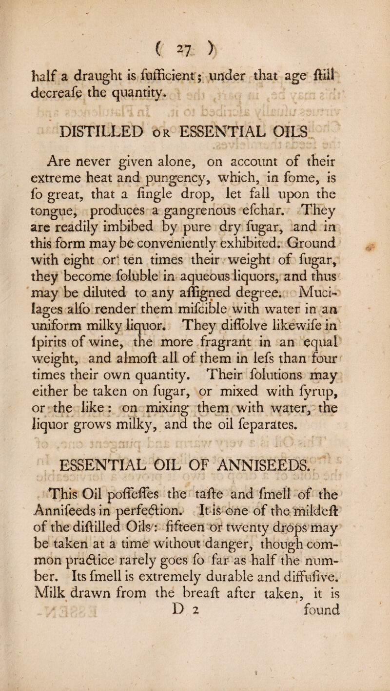 half a draught is fufficient; under that age ftiil decreafe the quantity. DISTILLED OR ESSENTIAL OILS Are never given alone, on account of their extreme heat and pungency, which, in fome, is fo great, that a lingle drop, let fall upon the tongue, produces a gangrenous efchar. They are readily imbibed by pure dry fugar, and in this form may be conveniently exhibited. Ground with eight or* ten times their weight of fugar, they become foluble in aqueous liquors, and thus may be diluted to any alligned degree. Muci¬ lages alfo render them mifcible with water in an uniform milky liquor. They diflblve likewife in Ipirits of wine, the more fragrant in an equal weight, and almoft all of them in lefs than four times their own quantity. Their folutions may either be taken on fugar, or mixed with fyrup, or the like: on mixing them with water, the liquor grows milky, and the oil feparates. ESSENTIAL OIL OF ANNISEEDS. This Oil poffeffes the tafte and fmell of the Annifeedsin perfedlion. It is one of the mildeft of the diftilled Oils': fifteen or twenty drops may be taken at a time without danger, though com¬ mon praftice rarely goes fo far as half the num¬ ber. Its fmell is extremely durable and diffufive. Milk drawn from the breafl after taken, it is D 2 found