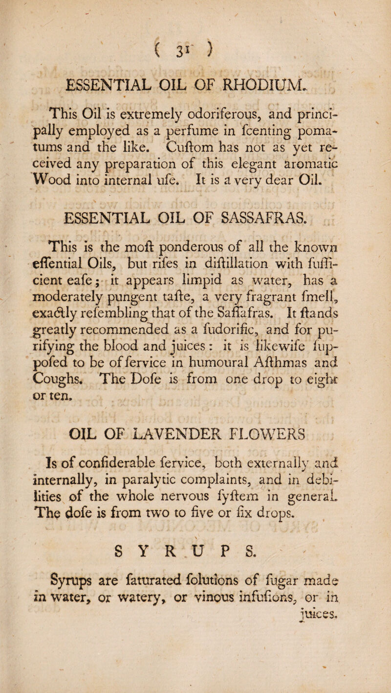 ESSENTIAL OIL OF RHODIUM. This Oil is extremely odoriferous, and prlnci^ pally employed as a perfume in fcenting poma¬ tums and the like. Cuftom has not as yet re¬ ceived any preparation of this elegant aromatic Wood into internal ufe. It is a very dear Oil. ESSENTIAL OIL OF SASSAFRAS. This is the moft ponderous of all the known effential Oils, but rifes in diftillation with fuffi- cienteafe;' it appears limpid as water, has a moderately pungent tafte, a very fragrant fmeil^ exadlly refembling that of the Sa&fras. It ftands greatly recommended as a fudorific, and for pu¬ rifying the blood and juices: it is like wife fup- pofed to be offervice in humoural Afthmas and Coughs. The Dofe is from one drop to eight or ten. / OIL OF LAVENDER FLOWERS Is of confiderable fervice, both externally and internally, in paralytic complaints, and in debi¬ lities of the whole nervous fyftem in general. Th^ dofe is from tw^o to five or fix drops. SYRUPS. Syrups are faturated folutions of fugar made in water, or watery, or vinous infufions, or in iuices.