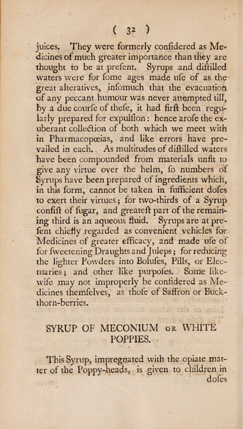juices. They were formerly confidered as Me* dicines of much greater importance than they are thought to be at prefent. Syrups and diftiiled waters were for fome ages made ufe of as the great alteratives, infomuch that the evacuation of any peccant humour was never attempted till, by a due coilrfe of thefe, it had firfl been regu¬ larly prepared for expulfion: hence arofe the ex¬ uberant colledlion of both which we meet with in Pharmacopoeias, and like errors have pre¬ vailed in each. As multitudes of diftiiled waters have been compounded from materials unfit to give any virtue over the helm, fo numbers of Syrups have been prepared of ingredients which, in this form, cannot be taken in fufficient dofes to exert their virtues; for two-thirds of a Syrup confift of fugar, and greateft part of the remain¬ ing third is an aqueous fluid. Syrups are at pre¬ fent chiefly regarded as convenient vehicles for Medicines of greater efficacy, and made ufe of for fweetening Draughts and Juleps; for redticing the lighter Powders into Bolufes, Pills, or Elec¬ tuaries; and other like purpofes. Some like- wife may not improperly be confidered as Me¬ dicines themfelves, as thofe of Saffron or Buck¬ thorn-berries. I SYRUP OF MECONIUM or WHITE POPPIES. This Syrup, impregnated with the opiate mat¬ ter of the Poppy-heads, is given to children in dofes