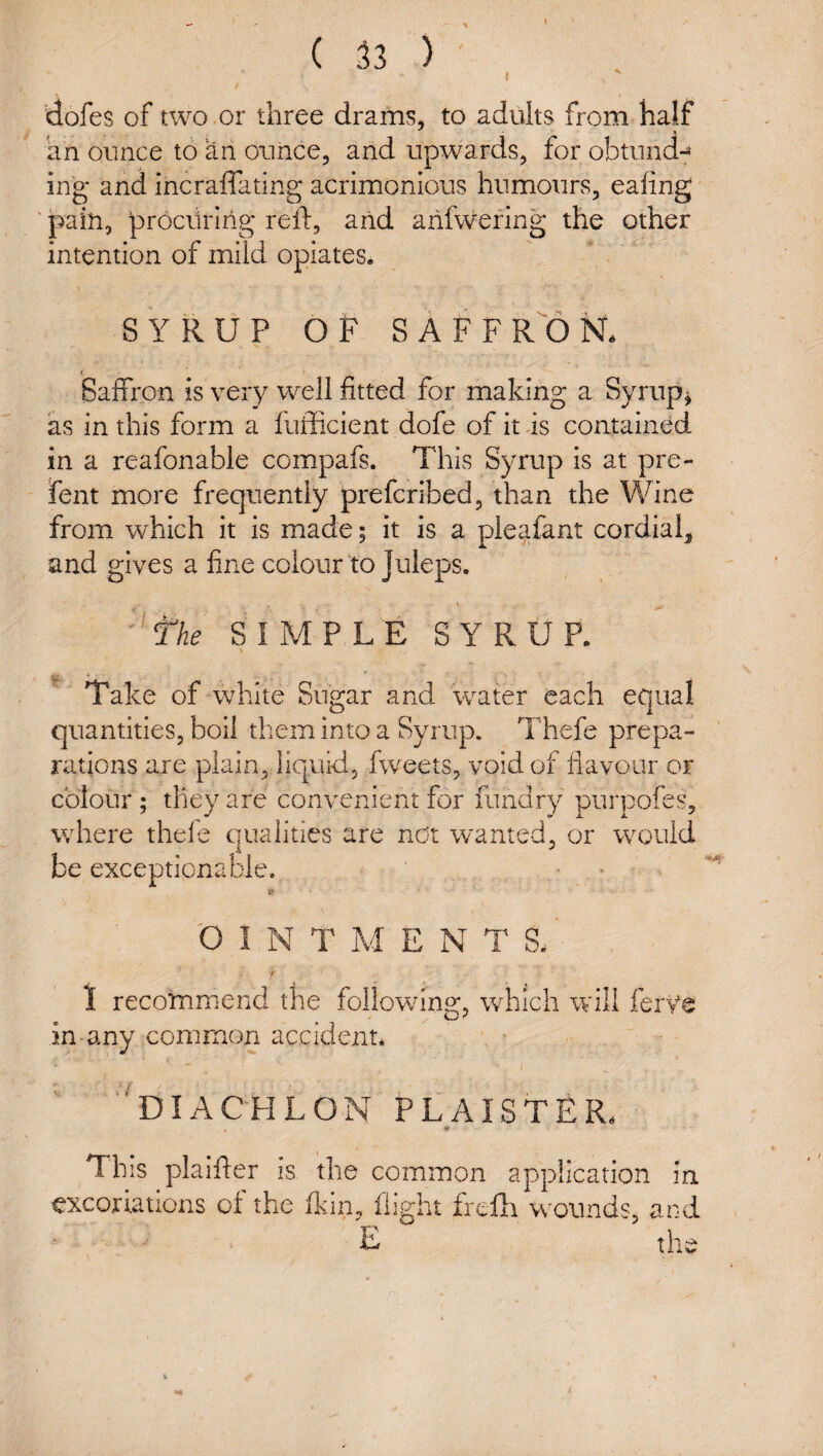 I 'dofes of two or three drams, to adults from half an ounce to an ounce, and upwards, for obtund-^ ing and incraffating acrimonious humours, ealing ' pain, prociiiing reft, and aiifwering the other intention of mild opiates. SYRUP OF SAFFRON. Saffron is very well fitted for making a Syrup^ as in this form a fufficient dofe of it as contained in a reafonable compafs. This Syrup is at pre- fent more frequently prefcribed, than the V/ine from which it is made; it is a pleafant cordial and gives a fine colour to Juleps. * ^fhe SIMPLE SYRUP. \ Take of white Sugar and water each equal quantities, boil them into a Syrup. Thefe prepa¬ rations are plain, liquid, fweets, void of flavour or colour ; they are convenient for fiindry purpofes, where theie qualities are ndt w'anted, or w^ould be exceptionable. ' 'O I N T M ENTS. f 1 recommend the followung, which will ferye in any common accident* ‘'diachlon plaister. This plaifter is the common application In excoriations of the fkin, flight frelli w^ounds, and E the /