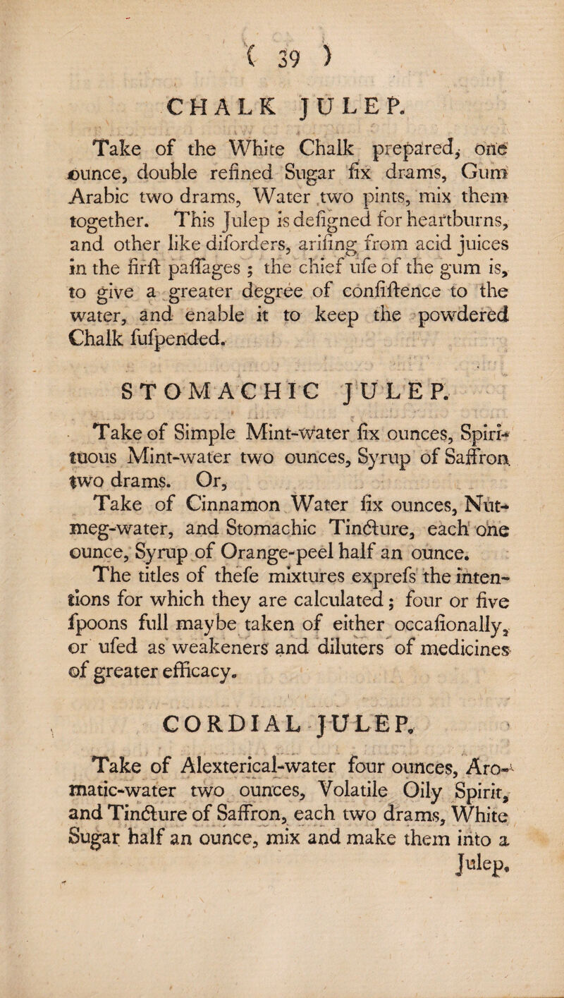 CHALK JULEP. Take of the White Chalk prepared,- one ounce, double refined Sugar fix drams. Guru Arabic two drams, Water .two pints, mix them together. This Julep is defigned for heartburns, and other like diforders, ariling from acid juices in the fir ft paflages ; the chief ufe of the gum is, to give a greater degree of eonfiftence to the water, and enable it to keep the powdered Chalk fufpended. STOMACHIC JULEP. -i Take of Simple Mint-tvater fix ounces, Spin-* ttious Mint-water two ounces. Syrup of Saffron, iwo drams. Or, Take of Cinnamon Water fix ounces, meg-water, and Stomachic Tinfture, each ohe ounce. Syrup of Orange-peel half an ounce. The titles of thefe mixtures exprefs the inten¬ tions for which they are calculated; four or five fpoons full maybe taken of either occafionally, or ufed as weakeners and diluters of medicines^ of greater efficacy. CORDIAL JULEP, Take of Alexterical-water four ounces, Aro-' matic-water two ounces. Volatile Oily Spirit, and Tindlure of Saffron, each two drams. White Sugar half an ounce, mix and make them iiito a
