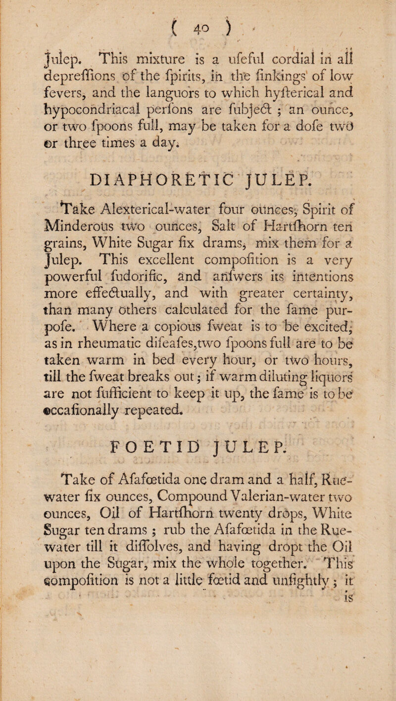 ( 4^ ) Julep. Thk mixture is a ufeful cordial In all depreffions of the fpirlts, in the linkings' of low fevers, and the languors to which hyfterical and hypocondriacal perfons are fubje-Sl ; an ounce, or two fpoons full, may be taken for a dofe twd or three times a day; DIAPHORfetiC' JULEP. Take Alexterlcal-water four oilnces; Spirit of Mirtderolis two ounces, Salt of Hartfhorn ten grains, White Sugar fix drams^ mix them for a Julep. This excellent compofition is a very powerful fudorific, and ailfwers its intentions more effeftually, and with greater certainty, than many others calculated for the fame pur- pofe. Where a copious fweat is to be excited^ as in rheumatic difeafes,two fpoons full are to be taken warm in bed every hour, or two hours, till the fweat breaks out; if warm diluting liquors are not fuflicient to keep it up, the fame is to be ©ccafionally repeated. FOETID JULEP- Take of Afafoetida one dram and a half, Rue- water fix ounces. Compound Valerian-water two ounces. Oil of Hartfhorn twenty drops, White Sugar ten drams ; rub the Afafoetida in the Rue- water till it diflblves, and having dropt the Oil upon the Sugar, mix the whole together. This eompofition is not a little foetid and unfightly; it is