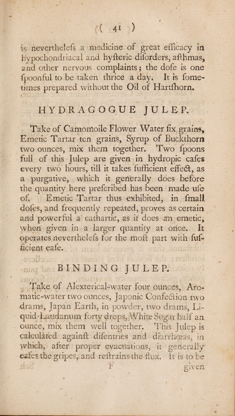 is neverthelefs a medicine of great efficacy in hypochondriacal and hyfteric diforders, afthmas^ and other nervous complaints; the dofe is one fpoonful to be taken thrice a day* It is fome- times prepared without the Oil of Hartfhorn*. / ' / h'ydragogue julep. >, Take of Camomoile Flower Water fix grains. Emetic Tartar ten grains. Syrup of Buckthorn two ounces, mix them together* Two fpoons full of this Julep are given in hydropic cafes every two hours, till it takes fufficient elFeft, as a purgative, which it generally does before the quantity here prefcribed has been made ufe of Emetic Tartar thus exhibited,, in fmall dofeSj'and frequently repeated, proves ascertain and powerful a' cathartic, as it does an emetic, when given in a larger quantity at once. It operates neverthelefs for the moil part with fuf- iicient eafe. BINDING JULEP. i Take of Alextericahw-^ater four ounces, Aro* matic-water two ounces, Japonic Confe6tion two drams, Japan Earth, in powder, two drams, Li¬ quid-Laudanum forty drops,White Sugar half an ounce, mix them well together. This Julep is calculated againft difentries and diarrhoeas, in which, after proper evacuations, it generally eafes the gripes, and refrains the flux. It is to be F given o