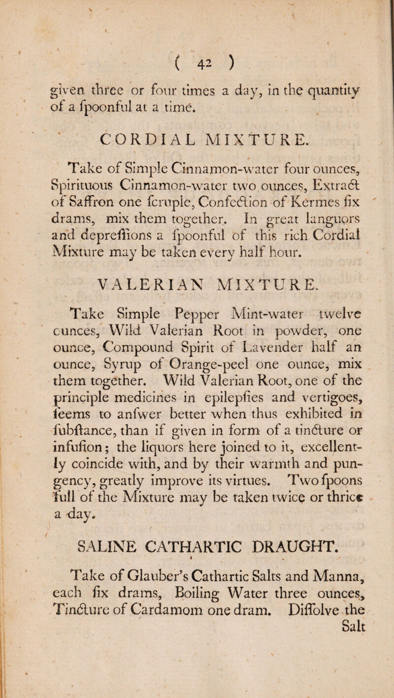 given three or four times a day, in the quantity of a fpoonful at a time. CORDIAL MIXTURE. I Take of Simple Cinnamon-water four ounces. Spirituous Cinnamon-water two ounces, Extract of Saffron one fcruple, Confedion of Kermes fix ' drams, mix them together. In great languors and depreffions a fpoonful of this rich Cordial Mixture may be taken every half hour. VALERIAN MIXTURE. Take Simple Pepper Mint-water twelve ounces, Wild Valerian Root in powder, one ounce. Compound Spirit of Lavender half an ounce. Syrup of Orange-peel one ounce, mix them together. Wild Valerian Root, one of the principle medicines in epilepfies and vertigoes, feems to anfwer better when thus exhibited in fubffance, than if given in form of a tindture or infufion; the liquors here joined to it, excellent¬ ly coincide with, and by their warmth and pun¬ gency, greatly improve its virtues. Twofpoons full of the Mixture may be taken twice or thrice a day. SALINE CATHARTIC DRAUGHT. « Take of Glauber's Cathartic Salts and Manna, each fix drams, Boiling Water three ounces, . Tindlurc of Cardamom one dram. Diflblve the Salt