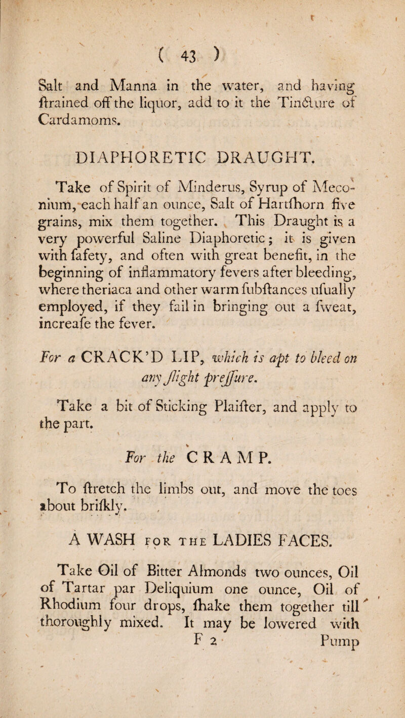 r ( 43 ) Salt and Manna in the water, and having ftrained off the liquor, add to it the Tindlure of Cardamoms. DIAPHORETIC DRAUGHT. i Take of Spirit of APinderus, Syrup of AlecO” ninm, each half an ounce, Salt of Hartfhorn five grains, mix them together. This Draught is a very powerful Saline Diaphoretic; its is given with fafety, and often with great benefit, in the beginning of inflammatory fevers after bleeding, where theriaca and other warm fubftances ufually employed, if they fail in bringing out a fweat, increafe the fever. For a CRACK’D LIP, which is apt to bleed on any Jlight prejfure. Take a bit of Sticking Piaiffer, and apply to the part. 1 For the C R A AP P. To ftretch the limbs out, and move the toes about brifkly. A WASH FOR THE LADIES FACES. Take Oil of Bitter Almonds two ounces, Oil of Tartar par Dellquium one ounce, Oil of Rhodium four drops, iKake them together tilU thoroughly mixed. It may be lowered with