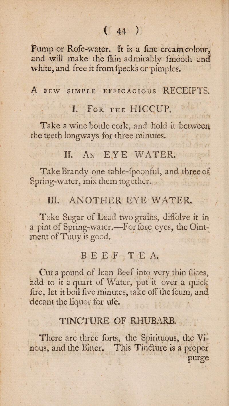 Pump or Rofe-water. It is a fine cream colour^ and will make the ftin admirably fmooih and whitCj and free it fromfpecks or pimples. I A FEW SIMPLE EFFICACIOUS RECEIPTS. I. For the HICCUP. Take a wine bottle cork, and hold it betv.?eeA the teeth longways for three minutes. 11. An E,YE V/ATER. \ Take Brandy one table-fpoonful, and three of Spring-water, mix them together. III. ANOTHER EYE WATER. Take Sugar of Lead two grains, diffolve it in a pint of Spring-water.—For fore eyes, the Oint^ meat of Tiitty is good, BEEF TEA, Cut a pound of lean Beef into very thin fllces, add to it a quart of Water, put it over a quick fire, let it boil five minutes, take off the fcum, and decant the liquor for ufe. TINCTURE OF RHUBARB. There are three forts, the Spirituous, the Vi» nous, and. the Bitter. This Tinfture is a proper purge