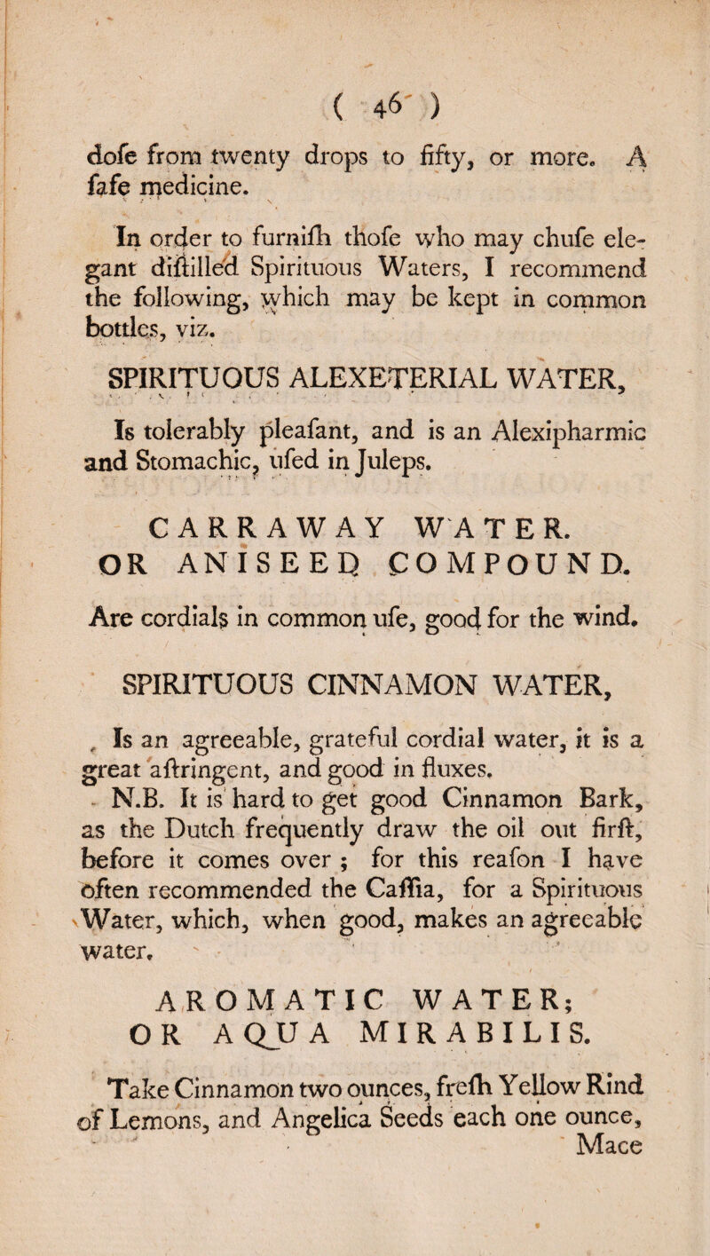 t ( 46') dofe from twenty drops to fifty, or more, A fafe rnedicine. In order to furnifh thofe who may chufe ele¬ gant diiiillea Spirituous Waters, I recommend the following, >yhich may be kept in cornmon botdes, viz. SPIRITUOUS ALEXETERIAL WATER, Is tolerably pleafant, and is an Alexipharmic and Stomachic, fifed in Juleps, CARRAWAY W A TER. OR ANISEEQ COMPOUND. Are cordials In common ufe, good for the wind. SPIRITUOUS CINNAMON WATER, , Is an agreeable, grateful cordial water, it is a great aftringent, and good in fluxes. - N.B. It is' hard to get good Cinnamon Bark, as the Dutch frequently draw the oil out firft, before it comes over ; for this reafon I have often recommended the Caffia, for a Spirituous VWater, which, when good, makes an agreeable water.  • AROMATIC WATER; ORA QJU A M I R A B I L I S. Take Cinnamon two ounces, frefh YeUow Rind of Lemons, and Angelica Seeds each one ounce, ' Mace