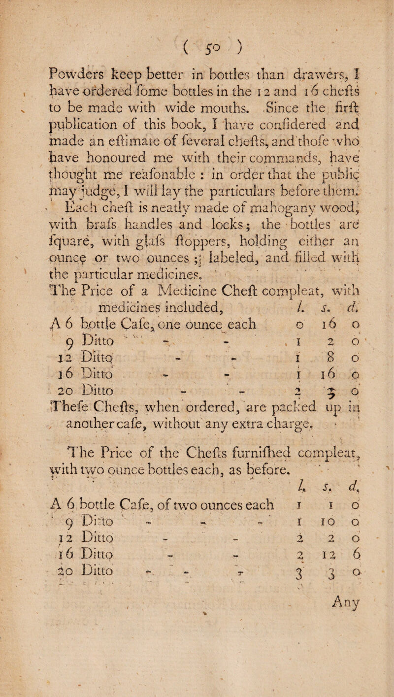 ( 5^ ) Powders keep better in bottles than drawers, I have ordered fome botdes in the 12 and 16 chefts to be made with wide mouths. Since the firft publication of this book, I have confidered and made an eftimate of feveral chefts, and thofe who have honoured, me with their commands, have thought me reafonable : in order that the public may judge, I will lay the particulars before them. Each cheftt is neatly made of mahogany wood, with brafs handles and locks; the • bottles' are fquare, vdth g|afs floppers, holding either an ounc^ or two ounces ;5 labeled, and lifted witlj the particular m.edicineSo The Price of a Medicine Cheft compleat, w nth medicines included, /. s. d. A 6 bottle Cafe,, one ounce each 0 16 0 9 Ditto - - I 2 0 12 Ditto I .8 0 16 Ditto i 16 0 20 Ditto - 2 '5 o' nrhefe Chefts, when ordered, are packed up iii , another cafe, without any extra charge. The Price of the Chefts furnilhed compleat, with two ounce bottles each, as before. ‘ • 4 A 6 bottle Cafe, of two ounces each I I 0 9 Ditto - I 10 0 12 Ditto — 'i 2 0 16 Ditto 12 6 to Ditto * - d. ' . f < A •V «»» 3' 3 ^