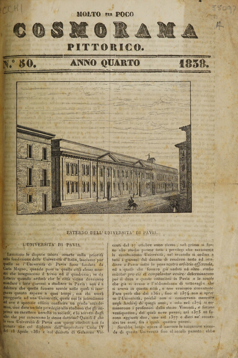 MOLTO tu POCO II CtlKIllXA PITTORICO. 39 ANNO QUARTO 1858. ■i ■ ■ ■ I ESTERNO DELL5 UNIVERSITÀ5 DI PAVJA. L’UNIVERSITÀ' DI PAVIA. Lasciamo le dispute talora insorte sulla priorità nella fondazione delle Università d’Italia^ lasciamo pur quella se 1’ Università di Pavia fosse fondata da Carlo Magno, quando pose in quella città alcuni mae¬ stri che insegnarono il trivio ed il quadrivio; se da Lotario quando ordinò che le città vicine dovessero mandare i loro giovani a studiare in Pavia : non è a dubitare che quelle fossero scuole nelle quali si iuse* gnava quanto sapeasi a quei tempi ma chi oserà pareggiarle ad una Università, quale noi la intendiamo ed ove è speciale officio conferire un grado accade¬ mico, cioè dare un tale privilegio allo studioso che gli im¬ prima un carattere novello in società^, e So sceveri dagli altri che pur conoscono le stesse dottrine? Quindi è che la vera Università di Pavia con questi attributi non fu 'Istituita che co! diploma dell’ imperatore Cario IV , od i3 Aprile i36f e col decreto di Galeazzo Vis¬ conti del 27 ottobre anno stesso ; nel primo si fan¬ no allo studio pavese tutti i privilegi che veramente la costituiscono Universitànei secondo si ordina a tutti i giovani del ducato di rendersi tosto ad Stu¬ diare a Pavia sotto la pena nostro arbitrio cijjerenda, ed a quelli che fossero già andati ad altro studio miiatur prò eis et compelantur venire: determinarono poi il duca a queste istituzioni in Pavia e le scuole che già vi erano e 1’ abbondanza di vettovaglie che si aveva in questa città , e non venivano consumate. Pare però che dal i36i , fino al 1874*000 si apris¬ se l’Università, poiché non si conservano memorie negli Archivj di quegli anni, e solo nel 137Z4 si no¬ minarono i professori dallo stesso Visconti, e furono ventiquattro, dei quali nove pavesi; nel 1375 ne fu¬ rono aggiunti due, uno nel 1377 e dieci ne succes¬ sivi tre anni; fra i quali quattro pavesi. Sarebbe lunga opera i! narrare le successive vicen¬ de di questa Università fino al secolo passato : ebbe