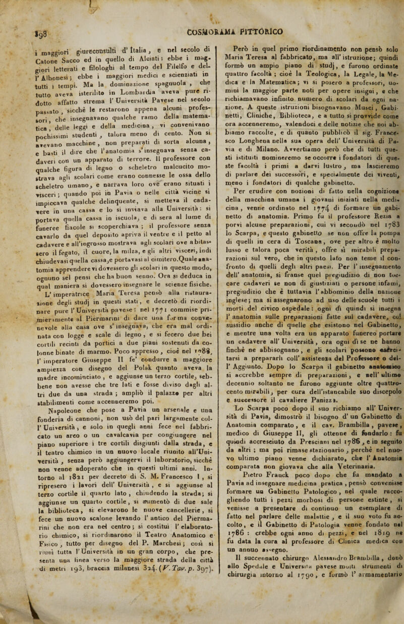 198 i maggiori giureconsulti d’ Italia, e nel secolo di Catone Sacco ed in quello di Alciati t ebbe i mag¬ giori letterati e filoioghi al tempo del Filelfo e deL. 1' Alhonesi ; ebbe i maggiori medici e scienziati in tutti ) tempi. Ma la dominazione spagnuola , che tutto aveva isterilito in Lombardia aveva pure ri¬ dotto affatto strema l’Università Pavese nel secolo passato , sicché le restarono appena alcuni profes¬ sori che insegnavano qualche ramo della matema¬ tica i delle leggi e della medicina, vi convenivano pochissimi studenti , talora meno di cento. Non si avevano macchine , non preparati di sorta alcuna , e basti il dire che l’anatomia s’insegnava senza ca¬ daveri con un apparato di terrore. 11 professore con qualche figura di legno o scheletro malcucito mo¬ strava agli scolari come erano connesse le ossa dello scheletro umano) e narrava loro ove erano situati i visceri ; quando poi in Pavia o nelle città vicine si impiccava qualche delinquente, si metteva il cada¬ vere in una cassa e lo si inviava alla Università : si portava quella cassa in iscuola, e di sera al lume di funeree fìacole si scoperchiava ; il professore senza cavarlo da quel deposito apriva il ventre e il petto al cadavere e all’iogrosso mostrava agli scolari ove abitas* sero il fegato, il cuore, la milza, e gli altri visceri, indi chiudevasi quella cassa3e portavasi al cimitero.Quale ana¬ tomia apprendere vi dovessero gli scolari in questo modo, ognuno sei pensi che ha buon senno. Ora si deduca in qual manierasi dovessero insegnare le scienze fisiche. L’ imperatrice Maria Teresa pensò alla ristaura- lione degli studj in questi stati, e decretò di riordi¬ nare pure l’Università pavese*, nel 1771 commise pri- .miersmente al Piermarini di dare una forma conve¬ nevole alla casa ove s’ insegnava, che era mal ordi¬ nata con logge e scale di legno , e si fecero due bei cortili recluti da poetici a due piani sostenuti da co¬ lonne binate di marmo. Poco appresso , cioè nel >788, |’ imperatore Giuseppe li fe’ condurre a maggiore ampiezza con disegno del Polak quanto aveva la madre incominciato , e aggiunse un terzo cortile., seb¬ bene non avesse che tre lati e fosse diviso dagli al¬ tri due da una strada ; ampliò il palazz® per altri stabilimenti come accenneremo poi. Napoleone che pose a Pavia un arsenale e una fonderia di cannoni, non usò del pari largamente col- l’Università , e solo in quegli anni fece nel fabbri¬ cato un arco o un cavalcavia per coogiungere nei piano superiore i tre cortili disgiunti dalla strada, e il teatro chimico in un nuovo locale riunito all’Uni¬ versità , senza però aggiungervi il laboratorio, sicché non venne adoperato che in questi ultimi anni. In¬ torno al 1821 per decreto di S. M. Francesco I , si ripresero i lavori dell’ Università , e si aggiunse al terzo cortile il quarto lato, chiudendo la strada; si aggiiinse un quarto cortile, si aumentò di due sale la biblioteca, si elevarono le nuove cancellerie , si fece un nuovo scalone levando 1’ antico del Pierma- rini che non era nd centro ; si costituì 1’ elaborato¬ rio chimico, si riordinarono il Teatro Anatomico e Fisico , tutto per disegno del P. Marchesi ; così si riunì tutta l’Università in un gran corpo, che pre¬ senta una linea verso la maggiore strada della città di metri 193, braccia milanesi 3a4- ( V. Tav. p. 397). Però in quel primo riordiname,nto non pensò solo Maria Teresa al fabbricato, ma all’istruzione; quindi formò un ampio piano di studj, e furono ordinate quattro facoltà ; cioè la Teologica, la Legale, la Me¬ dica e la Matematica; vi si posero a professori, uo¬ mini la maggior parte noti per opere insigni, e che richiamavano infinito numero di scolari da ogni na¬ zione. A queste istruzioni bisognavano Musei , Gabi¬ netti, Cliniche, Biblioteca, e a tutto si provvide come ora accenneremo, valendoci e delle notizie che noi ab¬ biamo raccolte, e di quanto pubblicò il sig. France¬ sco Longhena nella sua opera dell’ Università di Pa¬ via e di Milano. Avvertiamo però che di tutti que¬ sti istituiti nomineremo se occorre i fondatori di que¬ ste facoltà i primi a darvi lustro 3 ma lascieremo di parlare dei successòri, e specialmente dei viventi meno i fondatori di qualche gabinetto. Per erudire con nozioni di fatto nella cognizione della macchina umana i giovaui iniziati nella medi* cina , venne ordinato nel 1774 di formare un gabi¬ netto di anatomia. Primo fu il professore Rezia a porvi alcune preparazioni, cui vi secoudò nel 1783 lo Scarpa, e questo gabinetto se non offre la pompa di quelli in cera di Toscana , ove per altro è mollo lu sso e talora poca verità , offre sì mirabili prepa¬ razioni sul vero, che in questo lato non teme il con¬ fronto di quelli degli altri paesi. Per I’ insegnamento d’eli’ anatomia, si franse quel pregiudizio di non toc¬ care cadaveri se non di giustiziati o persone infami, pregiudizio che è tuttavia l’abbominio della nazioue inglese; ma si assegnarono ad uso delle scuole tutti i morti del civico ospedale : ogni dì quindi si insegna 1’ anatomia sulle preparazioni fatte sul cadavere, col sussidio anche di quelle che esistono nel Gabinetto, e mentre una volta era un apparato funereo portare un cadavere all’ Università , ora ogui dì se ne hanno finché ne abbisognano, e gli scolari poseono «Aèrei - tarsi a prepararli coll’ assistenza del Professore o dei- 1’ Aggiunto. Dopo Io Scarpa il gabinetto anatoaieo si accrebbe sempre di preparazioni , e nell* ultimo decennio soltanto ne furono aggiunte oltre quattro- cento mirabili 3 per cura dell’istancabile suo discepolo e successore il cavaliere Panizza* Lo Scarpa poco dopo il suo richiamo all’ Univer¬ sità di Pavia, dimostrò il bisogno d’ un Gabinetto di Anatomia comparato , e il cav. Brambilla , pavese, medico di Giuseppe II, gli ottenne di fondarlo : fu quindi accresciuto da Presciam nel 1786, e in seguito da altri ; ma poi rimase stazionario , perchè nel nuo¬ vo ultimo piano venne dichiarato, che 1’ Anatomia comparata non giovava che alla Veterinaria. Pietro Frauck poco dopo che fu mandato a Pavia ad insegnare medicina pratica , pensò convenisse formare un Gabinetto Patologico , nel quale racco¬ gliendo tutti i pezzi morbosi di persone estinte , si venisse a presentare di continuo un esemplare di fatto nel parlare delle malattie , e il suo voto fu ac¬ colto , e il Gabinetto di Patologia venne fondato n«l 1766 : crebbe ogni anno di pezzi, e nel 1819 ne fu data la cura al professore di Clinica medica con un annuo assegno. Il succennato chirurgo Alessandro Brambilla , donò allo Spedale e Università pavese molti strumenti di chirurgia intorno al 1790, e formò l’armamentario