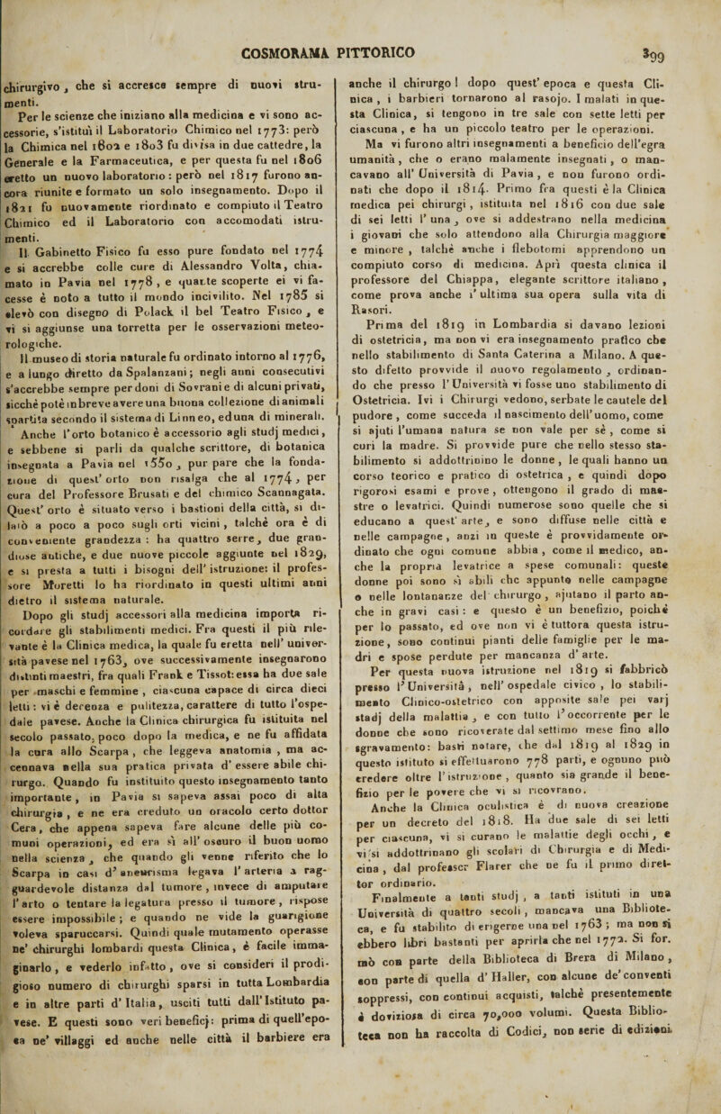 chirurgivo, che si accresce sempre di nuoti stru¬ menti. Per le scienze che iniziano alla medicina e vi sono ac¬ cessorie, s’istituì il Laboratorio Chimico nel 1773: però la Chimica nel 1602 e i8o3 fu divisa in due cattedre, la Generale e la Farmaceutica, e per questa fu nel 1806 eretto un nuovo laboratorio : però nel 1817 furono an¬ cora riunite e formato un solo insegnamento. Dopo il 1821 fu nuovamente riordinato e compiuto il Teatro Chimico ed il Laboratorio con accomodati istru- menti. Il Gabinetto Fisico fu esso pure fondato nel 1774 e si accrebbe colle cure di Alessandro Volta, chia¬ mato io Pavia nel 1778, e quatte scoperte ei vi fa¬ cesse è noto a tutto il mondo incivilito. Nel 1785 si •levò con disegno di Polack il bel Teatro Fisico, e vi si aggiunse una torretta per le osservazioni meteo¬ rologiche. 11 museo di storia naturale fu ordinato intorno al 1776, e a lungo diretto da Spalanzani ; negli aiini consecutivi s’accrebbe sempre perdoni di Sovrani e di alcuni privati, sicché potè mbreve avere una buona collezione di animali so a r ti t a secondo il sistema di Li n neo, eduoa di minerali. Anche Torto botanico è accessorio agli studj medici, e sebbene si parli da qualche scrittore, di botanica insegnata a Pavia nel i55o , pur pare che la fonda¬ zione di quest’orto non risalga che al \rjr]^, per cura del Professore Brusati e del chimico Scannagata. Quest’ orto è situato verso i bastioni della città, si di- Ia 1 ò a poco a poco sugli orti vicini , talché ora è di conveniente grandezza : ha quattro serre, due gran¬ diose antiche, e due nuove piccole aggiunte nel 1829, e si presta a tutti i bisogni dell' istruzione: il profes¬ sore Moretti lo ha riordinato in questi ultimi anni dietro il sistema naturale. Dopo gli studj accessori alla medicina importa ri¬ cordare gli stabilimenti medici. Fra questi il più rile¬ vante è la Clinica medica, la quale fu eretta nell’ univer¬ sità pavese nel 1763, ove successivamente insegnarono distinti maestri, fra quali Frank e Tissot: essa ha due sale ; per maschi e femmine , ciascuna capace di Girca dieci i letti : vi è decenza e pulitezza, carattere di tutto l’ospe¬ dale pavese. Anche la Clinica chirurgica fu istituita nel secolo passato, poco dopo la medica, e oe fu affidata la cura allo Scarpa , che leggeva anatomia , ma ac¬ cennava nella sua pratica privata d’ essere abile chi¬ rurgo. Quando fu instituito questo insegnamento tanto importante, in Pavia si sapeva assai poco di alta chirurgia , e ne era creduto un oracolo certo dottor Cera, che appena sapeva fare alcune delle più co¬ muni operazionij ed era si all’ oscuro il buon uomo nella scienza , che quando gli venne riferito che lo Scarpa in casi d* aneurisma legava T arteria a rag¬ guardevole distanza dal tumore , invece di amputare l’arto o tentare la legatura presso il tumore, rispose essere impossibile ; e quando ne vide la guarigione voleva sparuccarsi. Quindi quale mutamento operasse ne’ chirurghi lombardi questa Clinica, è facile imma¬ ginarlo , e vederlo infetto , ove si consideri il prodi¬ gioso numero di chirurghi sparsi in tutta Lombardia e in altre parti d’Italia, usciti tutti dall Istituto pa¬ vese. E questi sono veribeneficj: prima di quell epo¬ ca ne’ villaggi ed anche nelle città il barbiere era anche il chirurgo ! dopo quest’ epoca e questa Cli¬ nica , i barbieri tornarono al rasojo. I malati in que¬ sta Clinica, si tengono in tre sale con sette letti per ciascuna , e ha un piccolo teatro per le operazioni. Ma vi furono altri insegnamenti a beneficio dell’egra umanità , che o erano malamente insegnati , o man¬ cavano all’ Università di Pavia , e non furono ordi¬ nati che dopo il 1814. Primo fra questi èia Clinica medica pei chirurgi , istituita nel 1816 con due sale di sei letti 1’ una , ove si addestrano nella medicina i giovani che solo attendono alla Chirurgia maggiore e minore , talché anche i flebotomi apprendono un compiuto corso di medicina. A pii questa clinica il professore del Chiappa, elegante scrittore italiano, come prova anche T ultima sua opera sulla vita di Rasori. Prima del 1819 in Lombardia si davano lezioni di ostetricia, ma non vi era insegnamento pratico che nello stabilimento di Santa Caterina a Milano. A que¬ sto difetto provvide il nuovo regolamento , ordinan¬ do che presso T Università vi fosse uno stabilimeuto di Ostetricia. Ivi i Chirurgi vedono, serbate le cautele del pudore, come succeda il nascimento dell’uomo, come si ajuti l’umana natura se non vale per sé , come si curi la madre. Si provvide pure che nello stesso sta¬ bilimento si addottrinino le donne , le quali hanno un corso teorico e pratico di ostetrica , e quindi dopo rigorosi esami e prove , ottengono il grado di mae¬ stre o levatrici. Quindi numerose sono quelle che si educano a quest’ arte, e sono diffuse nelle città e nelle campagne , anzi in queste è provvidamente Gra¬ dinato che ogni comune abbia , come il medico, an¬ che la propria levatrice a spese comunali: queste donne poi sono sì abili che appunto nelle campagne o nelle lontananze del chirurgo , ajutano il parto an¬ che in gravi casi : e questo è un benefizio, poiché per lo passato, ed ove non vi è tuttora questa istru¬ zione, sono continui pianti delie famiglie per le ma¬ dri e spose perdute per mancanza d arte. Per questa nuova istruzione nel 1819 si fabbricò presso T Università, nell’ospedale civico, lo stabili¬ mento Clinico-ostetrico con apposite sale pei varj stadj della malattia, e con tulio T occorrente per le donne che sono ricoverate dal settimo mese fino allo sgravamento: basti Dotare, che dal 1819 al 1829 questo istituto si effettuarono 778 parti, e ognuno può credere oltre l’istruzione, quanto sia grande il bene¬ fizio per le povere che vi si ricovrano. Anche la Clinica oculistica è di nuova creazione per un decreto del 1818. Ha due sale di sei letti per ciascuna, vi si curano le malattie degli occhi, e vi’si addottrinano gli scolari di Chirurgia e di Medi¬ cina , dal professe Flarer che ne fu il primo direl- tor ordinario. Finalmente a tanti studj , a tanti istituti in una Università di quattro secoli , mancava una Bibliote¬ ca, e fu stabilito di erigerne ima Del 1763; ma non si ebbero libri bastanti per aprirla che nel 1772. Si for. raò eoa parte della Biblioteca di Brera di Milano, eoa parte di quella d’Haller, con alcune de’conventi soppressi, con continui acquisti, talché presentemente è doviziosa di circa 70,000 volumi. Questa Biblio¬ teca non ha raccolta di Codici, non eerie di edizioni, i