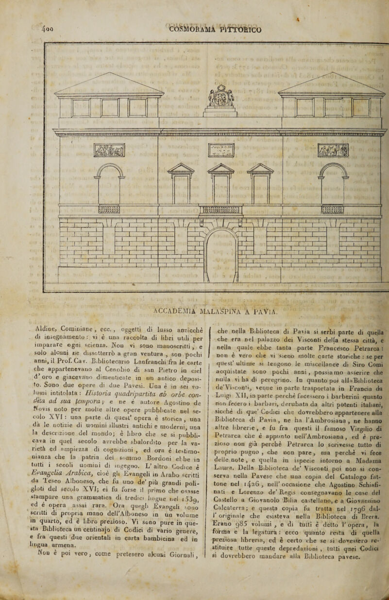 A 4oo cosmorama pittohico ACCADEMIA MaLA'SPINA A PATI A. Aidio e, Corniciane , ecc. , oggetti di lusso anzicchè di insegnamento: vi è una raccolta di libri utili per imparare ogni scienza. Nou vi sono manoscritti, e solo alcuni ne dissotterrò a gran ventura , sod pochi anni, il Prof. Cav. Bibliotecario LanfraDchi fra le carte che appartenevano al Cenobio di san Pietro in ciel d’oro e giacevano dimenticate in un antico deposi¬ to. Sono due opere di due Pavesi. Una è in sei vo¬ lumi intitolata : Ristorici quadripartita ab orbe con¬ dita ad sua tempora ; e ne è autore Agostino de f^ovis noto per moire altre opere pubblicate nel se¬ colo XVI : una parte di quest' opera è storica , una dà le notizie di uomini illustri antichi e moderni, una la descrizione de! mondo; è libro che se si pubbli¬ cava io quel secolo avrebbe sbalordito per la va¬ rietà ed ampiezza di cognizioni , ed ora è testimo¬ nianza che la patria dei sommo Bordoni e! be in tutti i secoli uomini di ingegno. L’ altro Codice è Evangelia slrabicaj cioè gli Evangeli in Arabo scritti da Teseo Alboneso, che fu uno de’ più grandi poli- gloti del secolo XVI; ei fu forse il primo che osasse stampare una grammatica di tredici lingue nel i539, ed è opera assai rara. Ora quegli Evangeli sono scritti di propria mano dell’Alboneso in un volume in quarto, ed è libro prezioso. Vi sono pure in que¬ sta Biblioteca un centinajo di Codici di vario genere, e fra questi due orientali in carta bambicina ed in lingua armena. Non è poi vero, come pretesero afcuùi Giornali, che nella Biblioteca di Pavia si serbi parte di quella che era nel palazzo dei Visconti della stessa città, e nella quale ebbe tanta parte Francesco Petrarca : nou è vero che vi steoo molte carte storiche : se per quest ultime si tengono le miscellanee di Siro Comi acquistate sono pochi anni, possiamo asserire che nulla vi ha di peregrino. In quanto poi alla Biblioteca de’Visconti, verme m parte trasportata in Francia da Luigi XII, in parte perchè facessero i barberini quanto non fecero i barbari, derubata da altri potenti italiani, sicché di que’ Codici che dovrebbero appartenere alla Biblioteca di Pavia , ne ha l’Ambrosiana , ne hanno altre librerie , e fu fra questi il famoso Virgilio di Petrarca che è appunto nell’Ambrosiana , ed è pre¬ zioso non già perchè Petrarca lo scrivesse tutto di proprio pugno , che non pare, ma perchè vi fece delle note , e quella in ispecie intorno a Madama Laura. Della Biblioteca de’ Visconti poi non si con¬ serva nella Pavese che una copia del Catalogo fat¬ tone nel 1426, nell’occasione che Agostino Schiafi- nati e Lorenzo de’ Regis consegnavano le cose del Castello a Giovando Bilia castellano, e a Giovannino Calcaterra; e questa copia fu tratta nel 1796 dal- 1* originale che esisteva nella Biblioteca di Brera. Erano g85 volumi , e di tutti è detto 1’ opera, la forma e la legatura : ecco quanto resta di quella preziosa libreria, ed è certo che se si dovessero re¬ stituire tutte queste depredazioni , tutti quei Codici si dovrebbero mandare alla Biblioteca pavese.