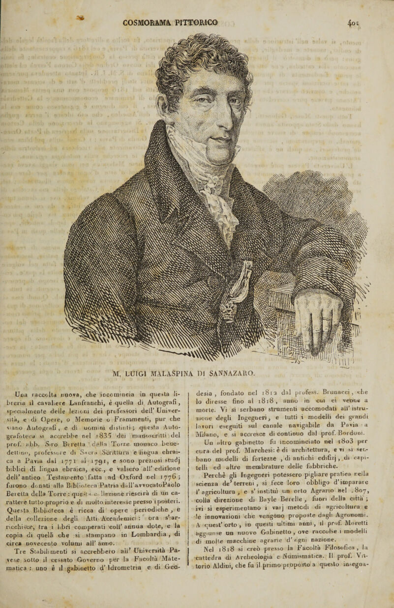 sa M. LUIGI MALASPÌNA DI SANNAZARO. desia, fondato nel 1812 dal profess. Br unacci, che lo diresse fino al 1818, anno io cui ei venne a morte. Vi si serbano strumenti accomodati ali’ istru¬ zione degli Ingegneri, e tutti i modelli dei grandi lavori eseguiti sul canale navigabile da Pavia a Milano, e si accresce di continuo dal prof. Bordoni. Un altro gabinetto fu incominciato nel i8o3 per cura del prof. Marchesi: è di architettura, evi si ser¬ bano modelli di fortezze , di antichi edifizj, di capi¬ telli ed altre membrature delle fabbriche. Perchè gli Ingegneri potessero pigliare pratiea nella scienza de5 terreni , si fece loro obbligo d’imparare 1’agi’icoltura ^ e s’insti tu') un orto Agrario nei .807, colla direzione di Bayle Berelle y fuori della città ; ivi si esperimentano i vaij metodi di agricoltura e !e innovazioni che vengono proposte dagli Agronomi. A quest’ orto , ìd questi ultimi anni , il prof. Moretti aggiunse un nuovo Gabinetto , ove raccolse 1 modelli di molte macchine agrarie d’ ogni nazione. Nel 1818 si creò presso la Facoltà Filosofica, la cattedra di Archeologia e Numismatica. Il prof. Vit¬ torio Aldini, che fu il primo proposto a questo insegoa- Uoa raccolta nuova, che incomincia in questa li¬ breria il cavaliere Lanfranehi, è quella di Autografi , specialmente deìle lezioni dei professori dell’ Univer¬ sità, e di Opere, o Memorie o Frammenti, pur che siano Autografi , e di uomini distinti ; questa Auto¬ grafateci! si accrebbe nel i835 dei manoscritti del prof. abb. Suo Stretta delta Torre monaco bene¬ dettimi, professore di Sacra Scrittura e lingua ebrai¬ ca a Pavia dal 1771 ai 1791, e sono preziosi studj biblici di lingua ebraica, ecc., e valsero all’ edizione dell’antico Testamento fatta ad Oxford nel 1776; furono donati alla Biblioteca Patria dall avvocatoPaolo Beietta della Torre : questa, e. ! lezione riescila di un ca¬ rattere tutto proprio e di molto interesse presso i posteri. Questa Biblioteca è ricca di opere periodiche _, e della collezione degli Atti Accademici : ora s? ar- ncchisce, tra i libri comperati coll’ annua dote, e la copia di quelli che si stampano in Lombardia , di circa novecento volumi all’ anno. Tre Stabilimenti si accrebbero ali5 Università Pa¬ vese sotto il cessato Governo per la Facoltà Mate¬ matica : uno è il gabinetto d’ Idrometria e di Geo¬