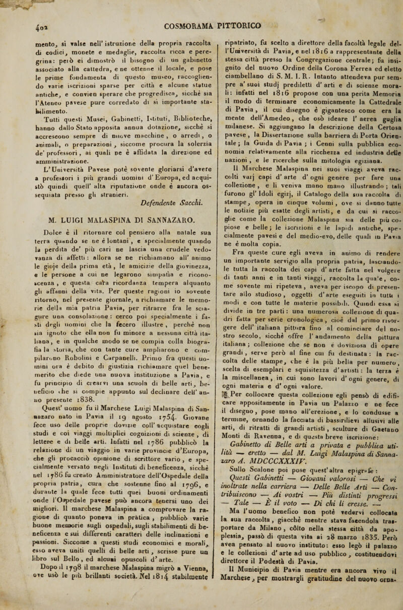 4o* mento, si valse nell’ istruzione della propria raccolta di eodici, monete e medaglie, raccolta ricca e pere¬ grina: peiò ei dimostrò il bisogno di un gabinetto associato alla cattedra, e ne ottenne il locale, e pose le prime fondamenta di questo museo, raccoglien¬ do rane iscrizioni sparse per città e alcune statue antiche, e convien sperare che progredisca, sicché sia l’Ateneo pavese pure corredato di sì importante sta- brl imento. Tutti questi Musei, Gabinetti, Istituti, Biblioteche, hanno dallo Stato apposita annua dotazione, sicché si accrescono sempre di nuove macchine , o arredi , o animali, o preparazioni , siccome procura la solerzia de’ professori , ai quali ne è affidata la direzione ed amministrazione. L’Università Pavese potè sovente gloriarsi d’avere a professori i più grandi uomini d’Europa, ed acqui¬ stò quindi quell’ alta riputazione onde è ancora os¬ sequiata presso gli stranieri. Defendente Sacchi. M. LUIGI MALASPINA DI SANNAZARO. Dolce è il ritornare col pensiero alla natale sua terra quando se ne è lontani , e specialmente quando la perdita de’ più cari ne lascia una crudele vedo¬ vanza di affetti : allora se ne richiamano all’ animo le gioje della prima età , le amicizie della giovinezza, e le persone a cui ne legarono simpatìa e ricono¬ scenza , e questa cafra ricordanza tempera alquanto gli affanni della vita. Per queste ragioni io sovente ritorno, nel presente giornale, a richiamare le memo¬ rie della mia patria Pavia, per ritrarre fra le scia¬ gure una consolazione : cerco poi specialmente i fa¬ sti degli uomini che la fecero illustre , perchè non sia ignoto che ella non fu minore a nessuna città ita¬ liana, e in qualche modo se ne compia colla biogra¬ fia la stona, che con tante cure ampliarono e com¬ pilarono Robolini e Carpanelli. Primo fra questi uo¬ mini ora è debito di giustizia richiamare quel bene¬ merito che diede una nuova instituzione a Pavia, e fu principio di crearvi una scuola di belle arti, be¬ neficio ihe si compie appunto sul declinare dell’ an¬ no presente i838. Quest’ uomo fu il Marchese Luigi Malaspina di San¬ nazaro nato in Pavia il ig agosto 1754- Giovane fece uso delle proprie dovizie coll’ acquistare cogli studi e coi viaggi molliplici cognizioni di scienze , di lettere e di belle arti. Infatti nel 1786 pubblicò la relazione di un viaggio in varie provmcie dJEuropa, ehe gli procacciò opinione di scrittore vario , e spe¬ cialmente versato negli lustituti di beneficenza, sicché nel 1786 fu creato Amministratore dell’Ospedale della propria patria, cura che sostenne fino al 1796, e durante la quale fece tutti quei buoni ordinamenti onde l’Ospedale pavese può aucora tenersi uno dei migliori. Il marchese Malaspina a comprovare la ra¬ gione di quanto poneva in pràtica , pubblicò varie buone memorie sugli ospedali, sugli stabilimenti di be¬ neficenza e sui differenti caratteri delle inclinazioni e passioni. Siccome a questi studi economici e morali, esso aveva uniti quelli di belle arti , scrisse pure ua libro sul Bello , ed alcuni opuscoli d’arte. Dopo il 1798 il marchese Malaspina migrò a Vienna, ove usò le più brillanti società. Nel x8i4 stabilmente ripatriato, fu scelto a direttore della facoltà legale del¬ l’Università di Pavia, e nel 1816 a rappresentante della stessa città presso la Congregazione centrale; fu insi¬ gnito del nuovo Ordine della Corona Ferrea ed eletto ciambellano di S. M. I.R. Intanto attendeva pur sem¬ pre a suoi studj prediletti d’ arti e di scienze mora¬ li: infatti nel 1816 propose con una perita Memoria il modo di terminare economicamente la Cattedrale di Pavia , il cui disegno è gigantesco come era la mente dell’Amedeo, che osò ideare 1’ aerea guglia milanese. Si aggiungano la descrizione della Certosa pavese , la Dissertazione sulla barriera di Porta Orien¬ tale ; la Guida di Pavia ; i Cenni sulla pubblica eco¬ nomia relativamente alla ricchezza ed industria deile uazioni , e le ricerche sulla mitologia egiziana. 11 Marchese Malaspina nei suoi viaggi aveva rac¬ colti varj capi d’ arte d’ ogni genere per fare una collezione , e li veniva mano mano illustrando ; tali furono gl’ Idoli egizj, il Catalogo della sua raccolta di stampe, opera in cinque volumi , ove si danno tutte le notizie più esatte degli artisti, e da cui si racco¬ glie come la collezione Malaspina sia delle più co¬ piose e belle; le iscrizioni e le lapidi antiche, spe¬ cialmente pavesi e del medio-evo, delle quali in Pavia ne è molta copia. Fra queste cure egli aveva in animo di rendere un importante servigio alla propria patria, lasciando¬ le tutta la raccolta dei capi d’arte fatta nel volgeie di tanti anni e in tanti viaggi, raccolta la quale, co¬ me sovente mi ripeteva , aveva per iscopo di presen¬ tare allo studioso, oggetti d’arte eseguiti in tutti 1 modi e con tutte le materie possibili. Quindi essa vi divide in tre parti: una numerosa collezione di qua¬ dri fatta per serie cronologica , cioè dal primo risor¬ gere dell’ italiana pittura fino al cominciare del no¬ stro secolo, sicché offre l’andamento della pittura italiana ; collezione che se non é doviziosa di opere grandi , serve però al fine cui fri destinata : la rac¬ colta delle stampe, che è la più bella per numero, scelta di esemplari e squisitezza d’artisti: la terza è la miscellanea , in cui sono lavori d’ ogni genere, di ogni materia e d* ogni valore. |3§tPer collocare questa collezione egli pensò di edifi¬ care appositamente in Pavia un Palazzo e ne fece il disegno, pose mano all’erezione, e lo condusse a termine, ornando la facciata di bassirilievi allusivi alle arti, di ritratti di grandi artisti , sculture di Gaetano Monti di Ravenna, e di questa breve iscrizione: Gabinetto di Belle arti a privata e pubblica uti¬ lità — eretto — dal M. Luigi Malaspina di Sanna¬ zaro A. MDCCCXXXIV. Sullo Scalone poi pose quest’altra epigrafe: Questi Gabinetti — Giovani valorosi — Che vi inoltrate nella carriera — Delle Belle Arti — Con¬ tribuiscono — Ai vostri — Più distinti progressi — Tale — È il voto — Di chi li eresse. — Ma l’uomo benefico non potè vedervi collocata la «ua raccolta , giacché mentre stava facendola tras¬ portare da Milano, còlto nella stessa città da apo¬ plessia, passò di questa vita ai 28 marzo i835. Però avea pensato al nuovo instituto: esso legò il palazzo e le collezioni d’ arte ad uso pubblico , costituendovi direttore il Podestà di Pavia. Il Municipio di Pavia mentre era ancora vivo il