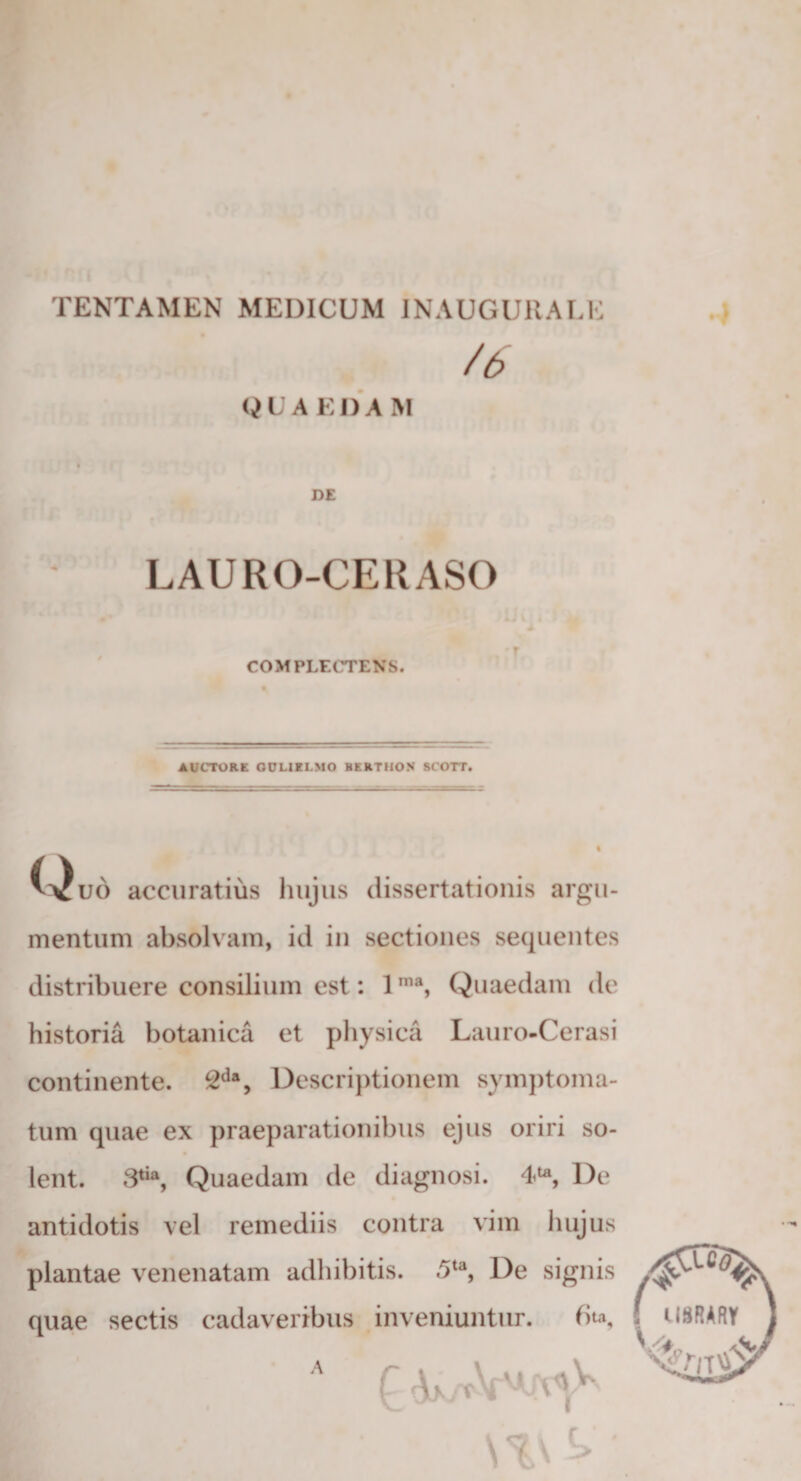 TENTAMEN MEDICUM INAUGURALE /6 &lt;i U A EI) A M LAURO-CERASO COMPLECTENS. AUCTORE QUUILMO BERTHON SCOTT. Quo accuratius hujus dissertationis argu¬ mentum absolvam, id in sectiones sequentes distribuere consilium est: 1ma, Quaedam de historia botanica et physica Lauro-Cerasi continente. 2da, Descriptionem symptoma¬ tum quae ex praeparationibus ejus oriri so¬ lent. 3tia, Quaedam de diagnosi. 4U, De antidotis vel remediis contra vim hujus plantae venenatam adhibitis. 5ta, De signis quae sectis cadaveribus inveniuntur. 6ta, v A