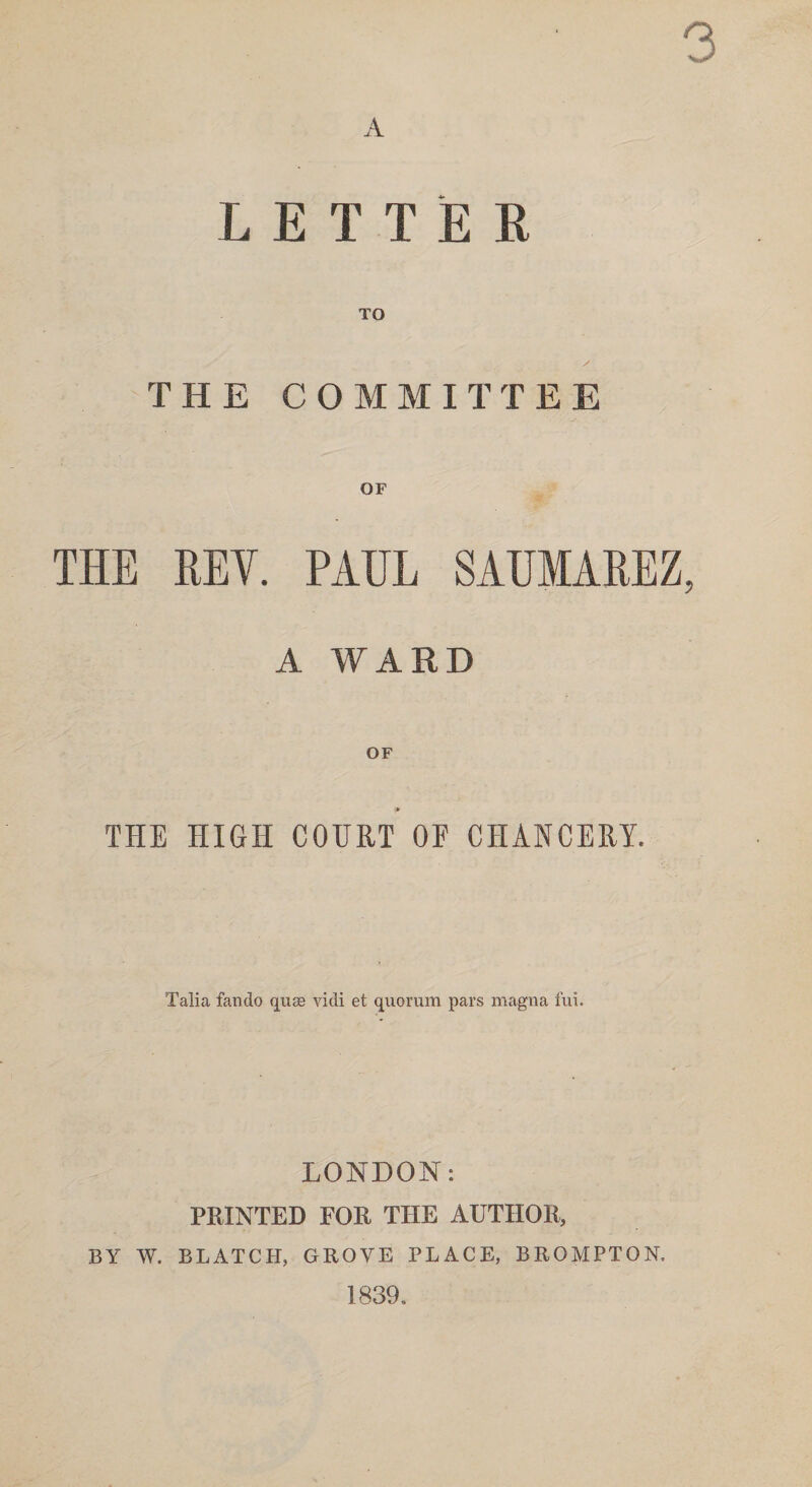 3 A LETTER TO THE COMMITTEE THE HEY. PAUL SAUMAREZ, A WARD ♦ THE HIGH COURT OF CHANCERY. Talia fan do quae vidi et quorum pars magna fui. LONDON: PRINTED FOR THE AUTHOR, BY W. BLATCH, GROVE PLACE, BROMPTON. 1839.