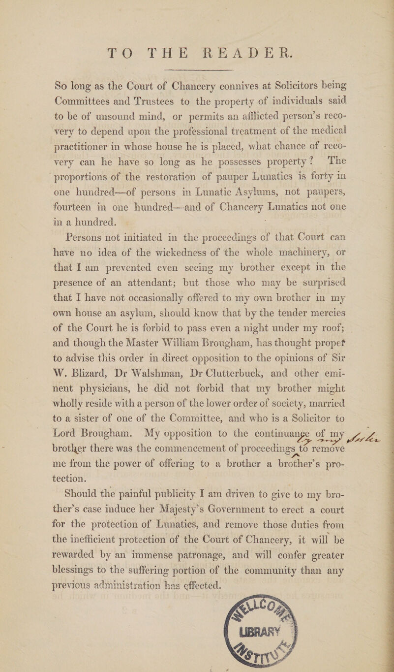So long as the Court of Chancery connives at Solicitors being Committees and Trustees to the property of individuals said to be of unsound mind, or permits an afflicted person’s reco¬ very to depend upon the professional treatment of the medical practitioner in whose house he is placed, what chance of reco¬ very can he have so long as he possesses property ? The proportions of the restoration of pauper Lunatics is forty in one hundred—of persons in Lunatic Asylums, not paupers, fourteen in one hundred-—-and of Chancery Lunatics not one in a hundred. Persons not initiated in the proceedings of that Court can have no idea of the wickedness of the whole machinery, or «/ that I am prevented even seeing my brother except in the presence of an attendant; but those who may he surprised that I have not occasionally offered to my own brother in my own house an asylum, should know that by the tender mercies of the Court he is forbid to pass even a night under my roof; and though the Master William Brougham, lias thought propef to advise this order in direct opposition to the opinions of Sir W. Blizard, Dr Walshman, Dr Clutterbuck, and other emi¬ nent physicians, he did not forbid that my brother might wholly reside with a person of the lower order of society, married to a sister of one of the Committee, and who is a Solicitor to Lord Brougham. My opposition to the continuance of my brother there was the commencement of proceedings to remove me from the power of offering to a brother a brother’s pro¬ tection. Should the painful publicity I am driven to give to my bro¬ ther’s case induce her Majesty’s Government to erect a court for the protection of Lunatics, and remove those duties from the inefficient protection of the Court of Chancery, it will be rewarded by an immense patronage, and will confer greater blessings to the suffering portion of the community than any previous administration has effected.