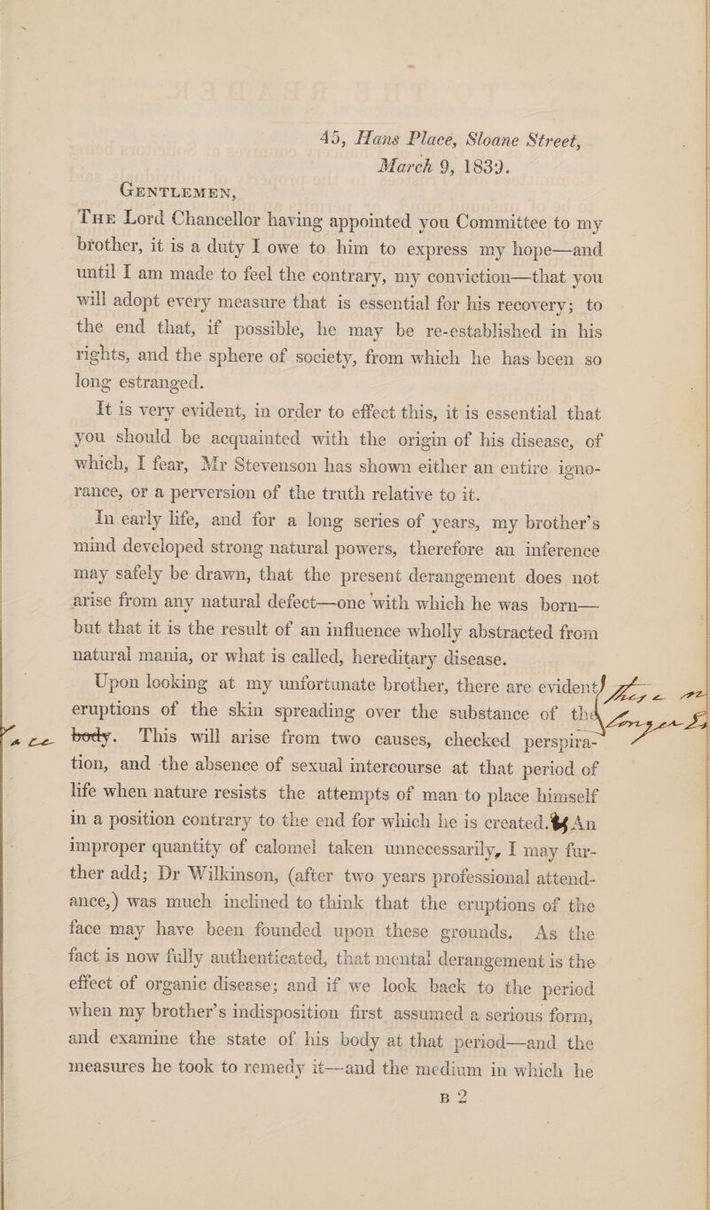 45, Hans Place, Sloane Street, March 9, 1839. Gentlemen, The Lord Chancellor having appointed yon Committee to my brother, it is a duty I owe to him to express my hope—and until I am made to feel the contrary, my conviction—that you will adopt every measure that is essential for his recovery; to the end that, it possible, he may be re-established in his rights, and the sphere of society, from which he has been so long estranged. It is very evident, in order to effect this, it is essential that you should be acquainted with the origin of his disease, of which, I fear, Mr Stevenson has shown either an entire igno- ranee, or a perversion of the truth relative to it. In early life, and for a long series of years, my brother’s mind developed strong natural powers, therefore an inference may safely be drawn, that the present derangement does not arise from any natural defect—one with which he was born— but that it is the result ot an influence wholly abstracted from natural mania, or what is called, hereditary disease. Upon looking at my unfortunate brother, there are evideni/^g^ ^ eruptions of the skin spreading over the substance of thi^^ body. This will arise from two causes, checked perspira¬ tion, and the absence of sexual intercourse at that period of life when nature resists the attempts of man to place himself in a position contrary to the end for which he is created. if An improper quantity of calomel taken unnecessarily, I may fur¬ ther add; Dr Wilkinson, (after two years professional attend¬ ance,) was much inclined to think that the eruptions of the face may have been founded upon these grounds. As the fact is now fully authenticated, that mental derangement is the effect of organic disease; and if we look back to the period when my brother’s indisposition first assumed a serious form, and examine the state of his body at that period—and the measures he took to remedy it—and the medium in which he