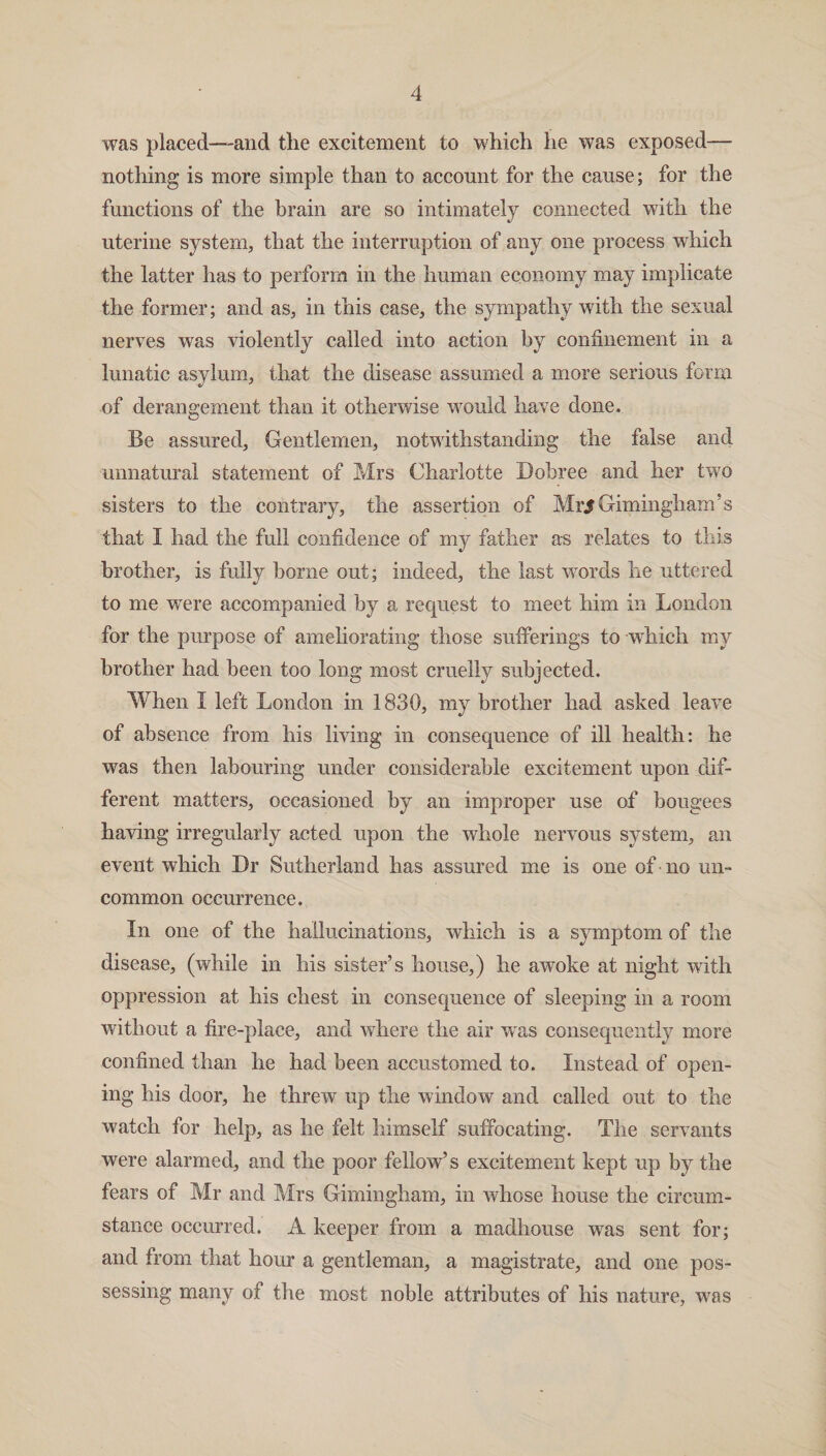was placed—and the excitement to which lie was exposed— nothing is more simple than to account for the cause; for the functions of the brain are so intimately connected with the uterine system, that the interruption of any one process which the latter has to perform in the human economy may implicate the former; and as, in this case, the sympathy with the sexual nerves was violently called into action by confinement in a lunatic asylum, that the disease assumed a more serious form of derangement than it otherwise would have done. Be assured, Gentlemen, notwithstanding the false and unnatural statement of Mrs Charlotte Bobree and her two sisters to the contrary, the assertion of Mr/Gimingham’s that I had the full confidence of my father as relates to this brother, is fully borne out; indeed, the last words he uttered to me were accompanied by a request to meet him in London for the purpose of ameliorating those sufferings to which my brother had been too long most cruelly subjected. When I left London in 1830, my brother had asked leave of absence from his living in consequence of ill health: he was then labouring under considerable excitement upon dif¬ ferent matters, occasioned by an improper use of bougees having irregularly acted upon the whole nervous system, an event which Dr Sutherland has assured me is one of no un¬ common occurrence. In one of the hallucinations, which is a symptom of the disease, (while in his sister’s house,) he awoke at night with oppression at his chest in consequence of sleeping in a room without a fire-place, and where the air was consequently more confined than he had been accustomed to. Instead of open¬ ing his door, he threw up the window and called out to the watch for help, as he felt himself suffocating. The servants were alarmed, and the poor fellow’s excitement kept up by the fears of Mr and Mrs Gimingham, in whose house the circum¬ stance occurred. A keeper from a madhouse was sent for; and from that hour a gentleman, a magistrate, and one pos¬ sessing many of the most noble attributes of his nature, was