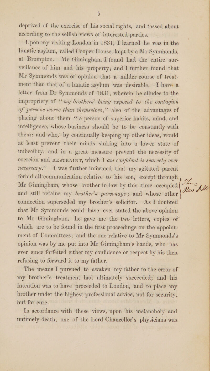 deprived of the exercise of his social rights, and tossed about according to the selfish views of interested parties. Upon my visiting London in 1831, I learned he was in the lunatic asylum, called Cooper House, kept by a Mr Symmonds, at Brompton. Mr Gimingham I found had the entire sur¬ veillance of him and his property; and I further found that Mr Symmonds was of opinion that a milder course of treat¬ ment than that of a lunatic asylum was desirable. I have a letter irom Dr Symmonds of 1831, wherein he alludes to the impropriety of (C my brothers’ being exposed to the contagion of persons worse than themselves j” also of the advantages of placing about them cc a person of superior habits, mind, and intelligence, whose business should be to be constantly with them; and who, by continually keeping up other ideas, would at least prevent their minds sinking into a lower state of imbecility, and in a great measure prevent the necessity of coercion and restraint, which I am confident is scarcely ever necessary.” I was further informed that my agitated parent forbid all communication relative to his son, except through Mr Gimingham, whose brother-in-law by this time occupied j and still retains my brothers parsonage; and whose other connection superseded my brother’s solicitor. As 1 doubted that Mr Symmonds could have ever stated the above opinion to Mr Gimingham, he gave me the two letters, copies of which are to be found in the first proceedings on the appoint¬ ment of Committees; and the one relative to Mr Symmonds’s opinion was by me put into Mr Gimingham’s hands, who has ever since forfeited either my confidence or respect by his then refusing to forward it to my father. The means I pursued to awaken my father to the error of my brother’s treatment had ultimately succeeded; and his intention was to have proceeded to London, and to place my brother under the highest professional advice, not for security, but for cure. In accordance with these views, upon his melancholy and untimely death, one of the Lord Chancellor’s physicians was