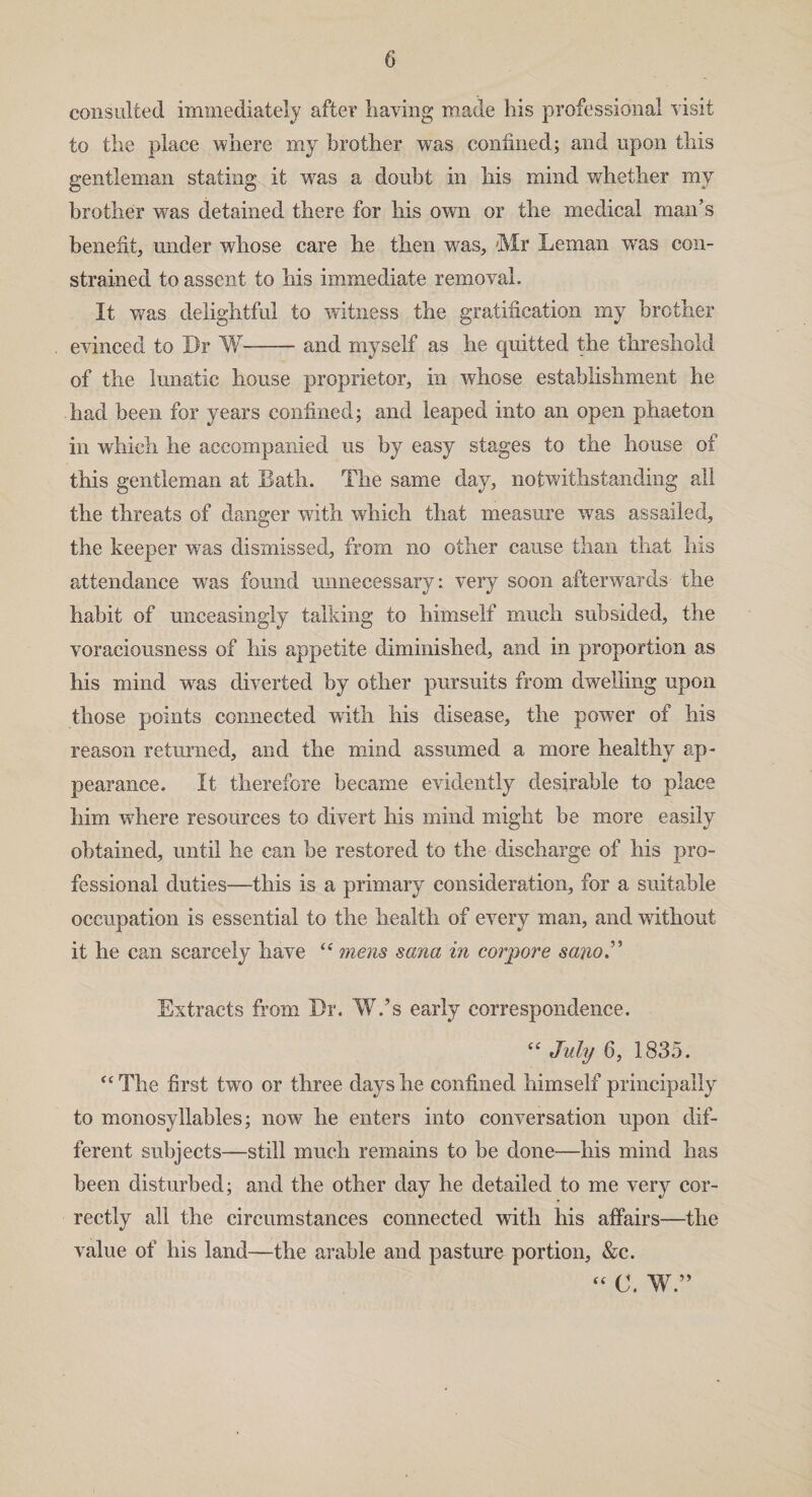 consulted immediately after haying made his professional visit to the place where my brother was confined; and upon this gentleman stating it was a doubt in his mind whether my brother was detained there for his own or the medical man’s benefit, under whose care he then was, Mr Leman was con¬ strained to assent to his immediate removal. It was delightful to witness the gratification my brother evinced to Dr W--and myself as he quitted the threshold of the lunatic house proprietor, in whose establishment he had been for years confined; and leaped into an open phaeton in which he accompanied us by easy stages to the house of this gentleman at Bath. The same day, notwithstanding all the threats of danger with which that measure was assailed, the keeper was dismissed, from no other cause than that his attendance wras found unnecessary: very soon afterwards the habit of unceasingly talking to himself much subsided, the voraciousness of his appetite diminished, and in proportion as his mind was diverted by other pursuits from dwelling upon those points connected with his disease, the power of his reason returned, and the mind assumed a more healthy ap¬ pearance. It therefore became evidently desirable to place him where resources to divert his mind might be more easily obtained, until he can be restored to the discharge of his pro¬ fessional duties—this is a primary consideration, for a suitable occupation is essential to the health of every man, and without it he can scarcely have “ mens sana in corpore sano Extracts from Dr. W.’s early correspondence. “ July 6, 1835. “ The first two or three days he confined himself principally to monosyllables; now he enters into conversation upon dif¬ ferent subjects—still much remains to be done—his mind has been disturbed; and the other day he detailed to me very cor¬ rectly all the circumstances connected with his affairs—the value of his land—the arable and pasture portion, &c.  C. W ”