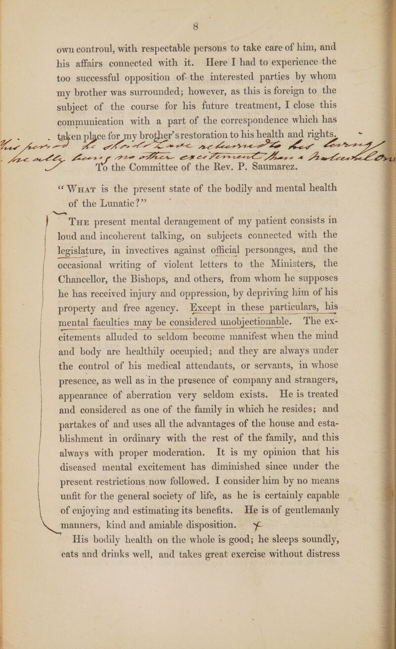 own confront, with respectable persons to take care of him, and his affairs connected with it. Here I had to experience the too successful opposition of- the interested parties by whom my brother was surrounded; however, as this is foreign to the subject of the course for his future treatment, I close this communication with a part of the correspondence which has taken pkce for my broker’s restoration to his health and rights^ To the Committee of the Rev. P. Saumarez. “ What is the present state of the bodily and mental health of the Lunatic?” | The present mental derangement of my patient consists in loud and incoherent talking, on subjects connected with the legislature, in invectives against official personages, and the occasional writing of violent letters to the Ministers, the Chancellor, the Bishops, and others, from whom he supposes he has received injury and oppression, by depriving him of his property and free agency. Except in these particulars, his mental faculties may be considered unobjectionable. The ex¬ citements alluded to seldom become manifest when the mind and body are healthily occupied; and they are always under the control of his medical attendants, or servants, in whose presence, as well as in the presence of company and strangers, appearance of aberration very seldom exists. He is treated and considered as one of the family in wffiich he resides; and partakes of and uses all the advantages of the house and esta¬ blishment in ordinary with the rest of the family, and this always with proper moderation. It is my opinion that his diseased mental excitement has diminished since under the present restrictions now followed. I consider him by no means unfit for the general society of life, as he is certainly capable of enjoying and estimating its benefits. He is of gentlemanly V manners, kind and amiable disposition. W His bodily health on the whole is good; he sleeps soundly, eats and drinks well, and takes great exercise without distress