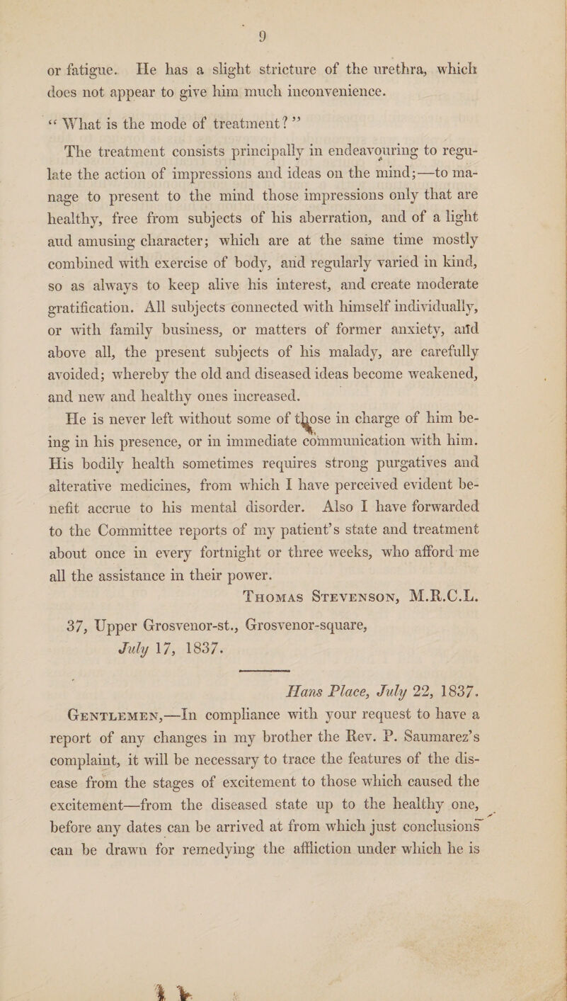 or fatigue. He lias a slight stricture of the urethra, which does not appear to give him much inconvenience. “ What is the mode of treatment ? ” The treatment consists principally in endeavouring to regu¬ late the action of impressions and ideas on the mind;—to ma¬ nage to present to the mind those impressions only that are healthy, free from subjects of his aberration, and of a light and amusing character; which are at the same time mostly combined with exercise of body, and regularly varied in kind, so as always to keep alive his interest, and create moderate gratification. All subjects connected with himself individually, or with family business, or matters of former anxiety, aild above all, the present subjects of his malady, are carefully avoided; whereby the old and diseased ideas become weakened, and new and healthy ones increased. He is never left without some of tj^ose in charge of him be¬ ing in his presence, or in immediate communication with him. His bodily health sometimes requires strong purgatives and alterative medicines, from which I have perceived evident be¬ nefit accrue to his mental disorder. Also I have forwarded to the Committee reports of my patient’s state and treatment about once in every fortnight or three weeks, who afford me all the assistance in their power. Thomas Stevenson, M.R.C.L. 37, Upper Grosvenor-st., Grosvenor-square, July 17, 1837. Hans Place, July 22, 1837. Gentlemen,—In compliance with your request to have a report of any changes in my brother the Rev. P. Sauxnarez’s complaint, it will be necessary to trace the features of the dis¬ ease from the stages of excitement to those which caused the excitement—from the diseased state up to the healthy one, before any dates can be arrived at from which just conclusions^ can be drawn for remedying the affliction under which he is