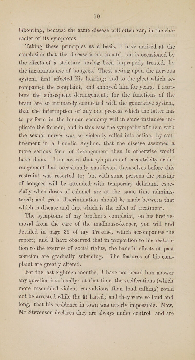 labouring; because the same disease will often vary in the cha¬ racter of its symptoms. Taking these principles as a basis, I have arrived at the conclusion that the disease is not innate, but is occasioned by ■v the effects of a stricture having been improperly treated, by the incautious use of bougees. These acting upon the nervous system, first affected his hearing; and to the gleet which ac¬ companied the complaint, and annoyed him for years, I attri¬ bute the subsequent derangement; for the functions of the brain are so intimately connected with the generative system, that the interruption of any one process which the latter has to perform in the human economy will in some instances im¬ plicate the former; and in this case the sympathy of them with the sexual nerves was so violently called into action, by con¬ finement in a Lunatic Asylum, that the disease assumed a more serious form of derangement than it otherwise would have done. I am aware that symptoms of eccentricity or de¬ rangement had occasionally manifested themselves before this restraint was resorted to; but with some persons the passing of bougees will be attended with temporary delirium, espe¬ cially when doses of calomel are at the same time adminis¬ tered; and great discrimination should be made between that which is disease and that which is the effect of treatment. The symptoms of my brother’s complaint, on his first re¬ moval from the care of the madhouse-keeper, you will find detailed in page 35 of my Treatise, which accompanies the report; and I have observed that in proportion to his restora¬ tion to the exercise of social rights, the baneful effects of past coercion are gradually subsiding. The features of his com¬ plaint are greatly altered. For the last eighteen months, I have not heard him answer any question irrationally: at that time, the vociferations (which more resembled violent convulsions than loud talking) could not be arrested while the fit lasted; and they were so loud and long, that his residence in town was utterly impossible-. Now, Mr Stevenson declares they are always under control, and are