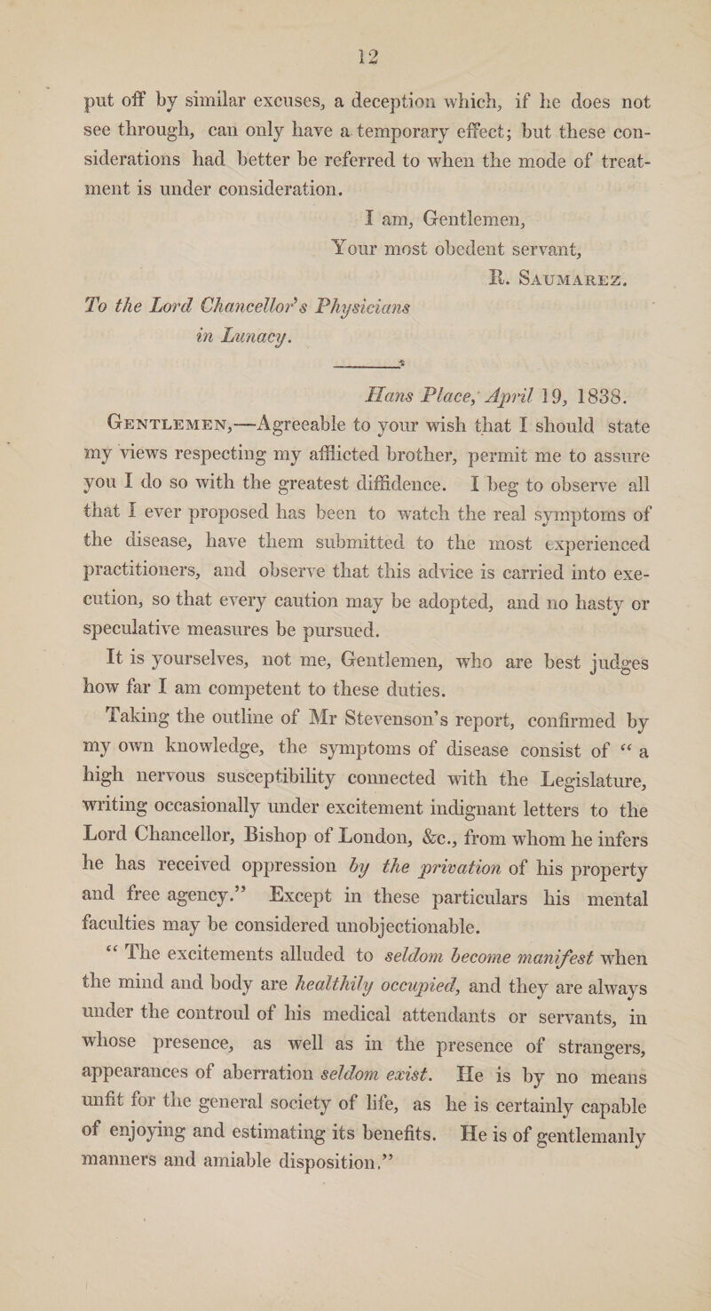 put off by similar excuses, a deception winch, if he does not see through, can only have a temporary effect; but these con¬ siderations had better be referred to when the mode of treat¬ ment is under consideration. I am, Gentlemen, Your most obedent servant, II. Saumarez, To the Lord Chancellor*s Physicians in Lunacy. Hans Place, April 19, 1838. Gentlemen,—Agreeable to your wish that I should state my views respecting my afflicted brother, permit me to assure you I do so with the greatest diffidence. I beg to observe all that I ever proposed has been to watch the real symptoms of the disease, have them submitted to the most experienced practitioners, and observe that this advice is carried into exe¬ cution, so that every caution may be adopted, and no hasty or speculative measures be pursued. It is yourselves, not me. Gentlemen, who are best judges how far I am competent to these duties. Taking the outline of Mr Stevenson’s report, confirmed by my own knowledge, the symptoms of disease consist of “ a high nervous susceptibility connected with the Legislature, writing occasionally under excitement indignant letters to the Lord Chancellor, tishop ot London, &c., from whom he infers he has received oppression by the privation of his property and free agency.” Except in these particulars his mental faculties may be considered unobjectionable. The excitements alluded to seldom become manifest when the mind and body are healthily occupied, and they are always under the controul of his medical attendants or servants, in whose presence, as well as in the presence of strangers, appearances of aberration seldom exist. He is by no means unfit foi the general society of life, as he is certainly capable of enjoying and estimating its benefits. He is of gentlemanly manners and amiable disposition.” i