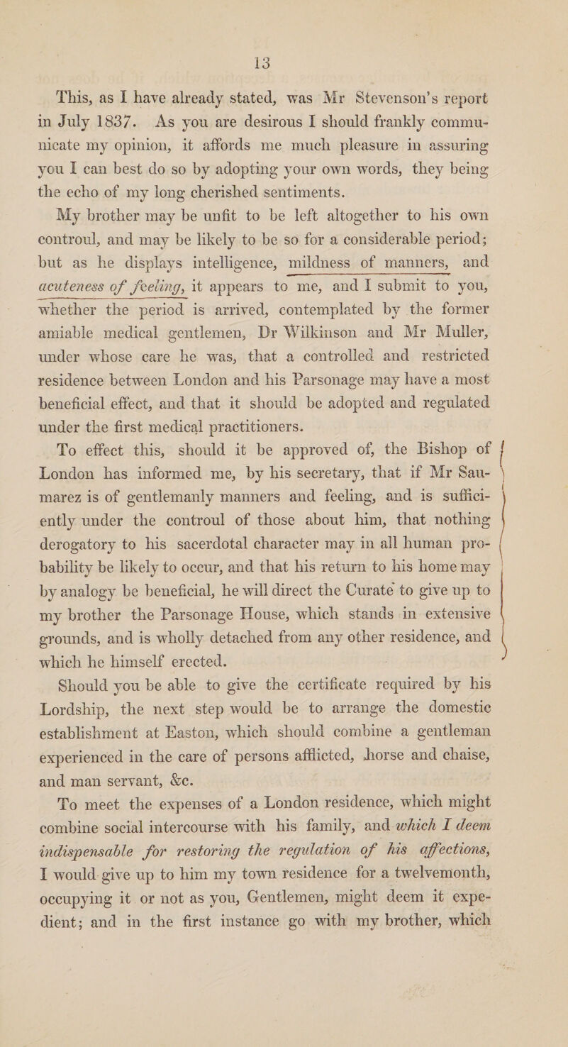 This, as I have already stated, was Mr Stevenson’s report in July 1837. As you are desirous I should frankly commu¬ nicate my opinion, it affords me much pleasure in assuring you I can best do so by adopting your own words, they being the echo of my long cherished sentiments. My brother may be unfit to be left altogether to his own controul, and may be likely to be so for a considerable period; but as he displays intelligence, mildness of manners, and acuteness of feeling, it appears to me, and I submit to you, whether the period is arrived, contemplated by the former amiable medical gentlemen, Dr Wilkinson and Mr Muller, under whose care he was, that a controlled and restricted residence between London and his Parsonage may have a most beneficial effect, and that it should be adopted and regulated under the first medical practitioners. To effect this, should it be approved of, the Bishop of London has informed me, by his secretary, that if Mr Sau- marez is of gentlemanly manners and feeling, and is suffici¬ ently under the controul of those about him, that nothing derogatory to his sacerdotal character may in all human pro¬ bability be likely to occur, and that his return to his home may by analogy be beneficial, he will direct the Curate' to give up to my brother the Parsonage House, which stands in extensive grounds, and is wholly detached from any other residence, and which he himself erected. Should you be able to give the certificate required by his Lordship, the next step would be to arrange the domestic establishment at Easton, which should combine a gentleman experienced in the care of persons afflicted, Jiorse and chaise, and man servant, &c. To meet the expenses of a London residence, which might combine social intercourse with his family, and which I deem indispensable for restoring the regulation of his affections, I would give up to him my town residence for a twelvemonth, occupying it or not as you. Gentlemen, might deem it expe¬ dient; and in the first instance go with my brother, which