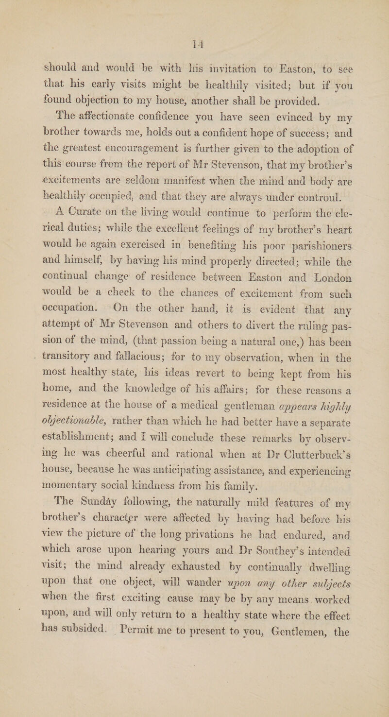 should and would be with his invitation to Easton, to see that his early visits might be healthily visited; but if you found objection to my house, another shall be provided. The affectionate confidence you have seen evinced by my brother towards me, holds out a confident hope of success; and the greatest encouragement is further given to the adoption of this course from the report of Mr Stevenson, that my brother’s excitements are seldom manifest when the mind and body are «/ healthily occupied, and that they are always under contronl. A Curate on the living would continue to perform the cle¬ rical duties; while the excellent feelings of ray brother’s heart would be again exercised in benefiting his poor parishioners and himself, by having his mind properly directed; while the continual change of residence between Easton and London would he a check to the chances of excitement from such occupation. On the other hand, it is evident that any attempt of Mr Stevenson and others to divert the ruling pas¬ sion of the mind, (that passion being a natural one,) has been transitory and fallacious; tor to my observation, when in the most healthy state, his ideas revert to being kept from his home, and the knowledge oi his affairs; for these reasons a residence at the house of a medical gentleman appears highly objectionable, rather tnan which lie had better have a separate establishment; and I will conclude these remarks by observ¬ ing lie was cheerful and rational when at Dr Clutterbuck’s house, because he was anticipating assistance, and experiencing momentary social kindness from his family. The Sunday following, the naturally mild features of my brother’s character were affected by having had before his view the picture of the long privations lie had endured, and which arose upon hearing yours and Dr Southey’s intended visit; the mind already exhausted by continually dwelling upon that one object, will wander upon any other subjects when the first exciting cause may be by any means worked upon, and will only return to a healthy state where the effect lias subsided. Permit me to present to you, Gentlemen, the