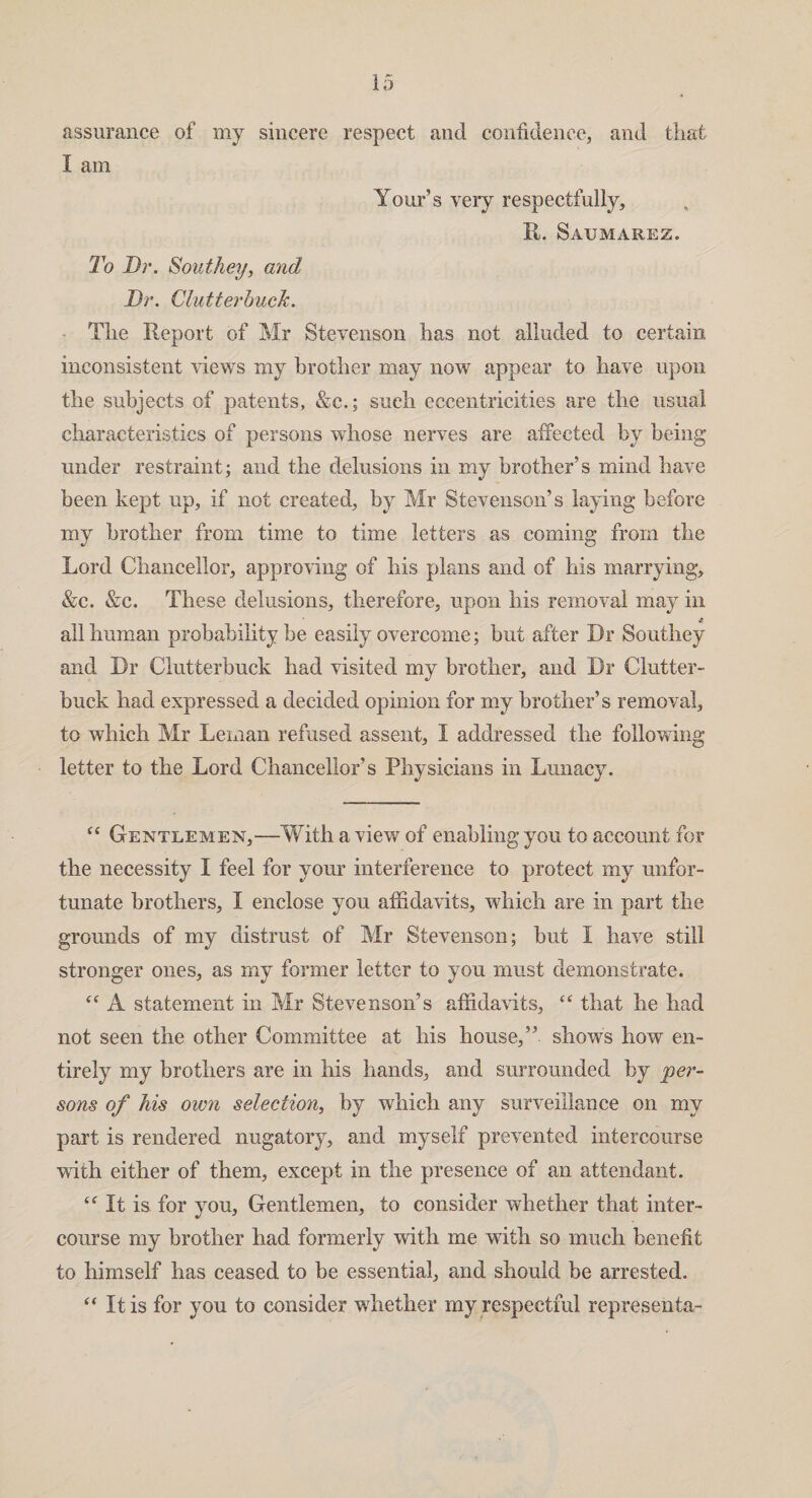 assurance of my sincere respect and confidence, and that I am Tour’s very respectfully. It. Saumarez. To Dr. Southey, and Dr. Clutterhuck. The Report of Mr Stevenson has not alluded to certain inconsistent views my brother may now appear to have upon the subjects of patents, &c.; such eccentricities are the usual characteristics of persons whose nerves are affected by being under restraint; and the delusions in my brother’s mind have been kept up, if not created, by Mr Stevenson’s laying before my brother from time to time letters as coming from the Lord Chancellor, approving of his plans and of his marrying, &c. &c. These delusions, therefore, upon his removal may in A all human probability be easily overcome; but after Dr Southey and Dr Clutterbuck had visited my brother, and Dr Clutter- buck had expressed a decided opinion for my brother’s removal, to which Mr Leman refused assent, I addressed the following letter to the Lord Chancellor’s Physicians in Lunacy. “ Gentlemen,—With a view of enabling you to account for the necessity I feel for your interference to protect my unfor¬ tunate brothers, I enclose you affidavits, which are in part the grounds of my distrust of Mr Stevenson; but i have still stronger ones, as my former letter to you must demonstrate. “ A statement in Mr Stevenson’s affidavits, “ that he had not seen the other Committee at his house,” shows how en¬ tirely my brothers are in his hands, and surrounded by per¬ sons of his own selection, by which any surveillance on my part is rendered nugatory, and myself prevented intercourse with either of them, except in the presence of an attendant. “ It is for you. Gentlemen, to consider whether that inter¬ course my brother had formerly with me with so much benefit to himself has ceased to be essential, and should be arrested. “ It is for you to consider whether my respectful representa-