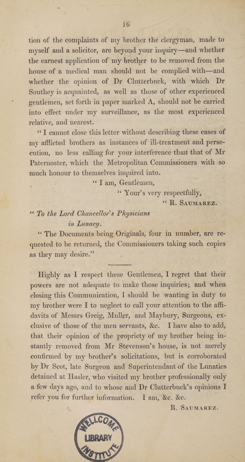tion of the complaints of my brother the clergyman, made to myself and a solicitor, are beyond your inquiry—and whether the earnest application of my brother to be removed from the house of a medical man should not be complied with—and whether the opinion of Dr Clutterbuck, with which Dr Southey is acquainted, as well as those of other experienced gentlemen, set forth in paper marked A, should not be carried into effect under my surveillance, as the most experienced relative, and nearest. “ I cannot close this letter without describing these cases of my afflicted brothers as instances of ill-treatment and perse¬ cution, no less calling for your interference than that of Mr Paternoster, which the Metropolitan Commissioners with so much honour to themselves inquired into. “ I am, Gentlemen, cc Your’s very respectfully, “ ID Saumarez. c( To the Lord Chancellor s Physicians in Lunacy. “ The Documents being Originals, four in number, are re¬ quested to be returned, the Commissioners taking such copies as they may desire.” Highly as I respect these Gentlemen, I regret that their powers are not adequate to- make those inquiries;, and when closing this Communication, i should be wanting in duty to my brother were I to neglect to call your attention to the affi¬ davits of Messrs Greig, Muller, and Maybury, Surgeons, ex¬ clusive of those of the men servants, &c. I have also to add, that their opinion of the propriety of my brother being in¬ stantly removed from Mr Stevenson’s house, is not merely confirmed by my brother’s solicitations, but is corroborated by Dr Scot, late Surgeon and Superintendant of the Lunatics detained at Hasler, who visited my brother professionally only a few days ago, and to whose and Dr Clutterbuck’s opinions I refer you for further information. I am, &c. &c. ID Saumarez.
