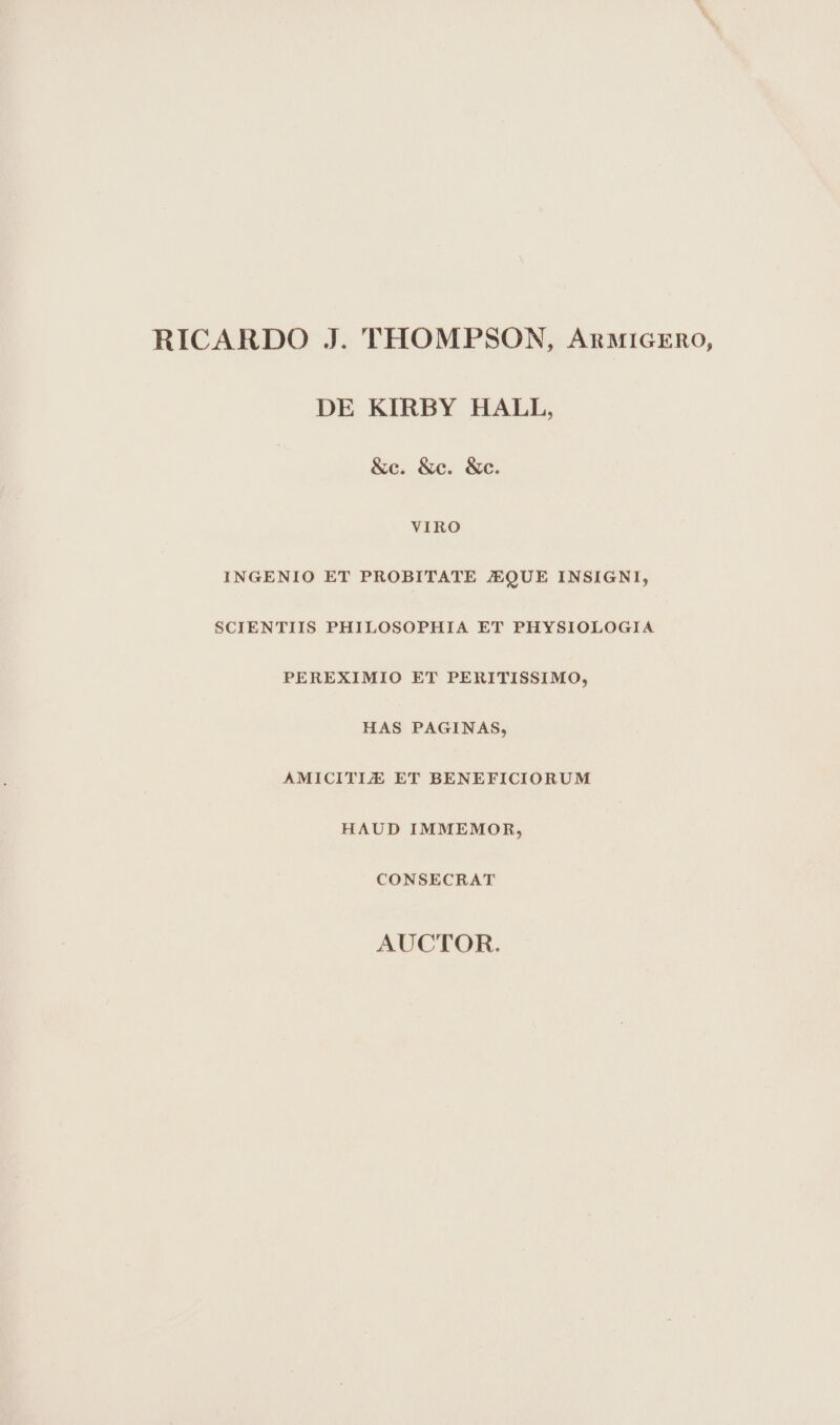 RICARDO J. THOMPSON, AnMiIGERO, DE KIRBY HALL, &amp;c. &amp;c. &amp;c. VIRO INGENIO ET PROBITATE JEQUE INSIGNI, SCIENTIIS PHILOSOPHIA ET PHYSIOLOGIA PEREXIMIO ET PERITISSIMO, HAS PAGINAS, AMICITIZ ET BENEFICIORUM HAUD IMMEMOR, CONSECRAT