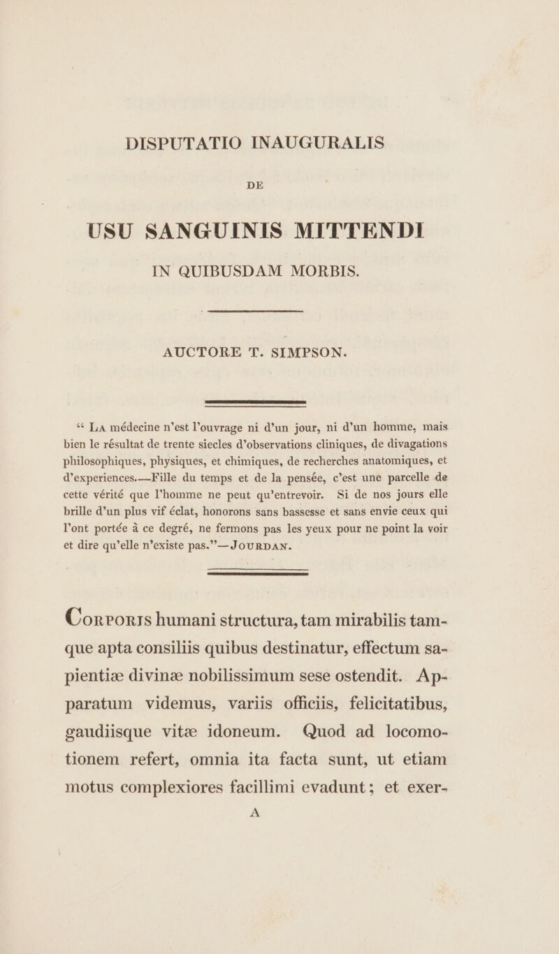 DISPUTATIO INAUGURALIS DE USU SANGUINIS MITTENDI IN QUIBUSDAM. MORBIS. AUCTORE T. SIMPSON. ** L4 médecine n'est l'ouvrage ni d'un jour, ni d'un homme, mais bien le résultat de trente siecles d'observations cliniques, de divagations philosophiques, physiques, et chimiques, de recherches anatomiques, et d'experiences.—Fille du temps et de la pensée, c'est une parcelle de cette vérité que l'homme ne peut qu'entrevoir. Si de nos jours elle brille d'un plus vif éclat, honorons sans bassesse et sans envie ceux qui l'ont portée à ce degré, ne fermons pas les yeux pour ne point la voir et dire qu'elle n'existe pas.—JouRDAN. Conronrs humani structura, tam mirabilis tam- que apta consiliis quibus destinatur, effectum sa- pientie divinze nobilissimum sese ostendit. Ap- paratum videmus, variis officiis, felicitatibus, saudiisque vitae idoneum. Quod ad locomo- tionem refert, omnia ita facta sunt, ut etiam motus complexiores facillimi evadunt; et exer- A