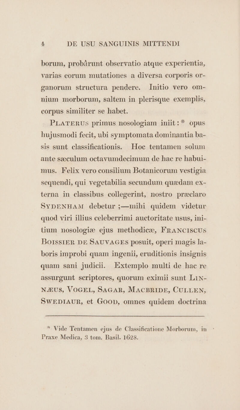 borum, probárunt observatio atque experientia, varias eorum mutationes a diversa corporis or- canorum structura pendere. Initio vero om- nium morborum, saltem in plerisque exemplis, corpus similiter se habet. PLATERUS primus nosologiam iniit: * opus hujusmodi fecit, ubi symptomata dominantia ba- sis sunt classificationis. Hoc tentamen solum ante saeculum octavumdecimum de hac re habui- mus. Felix vero consilium Botanicorum vestigia sequendi, qui vegetabilia secundum quaedam ex- terna in classibus collegerint, nostro przeclaro SYDENHAM debetur ;—1mihi quidem videtur quod viri illius celeberrimi auctoritate usus, ini- tium nosologie ejus methodice, FRANCISCUS BoirssrER DE SAUVAGES posuit, operi magis la- boris improbi quam ingenii, eruditionis insignis quam sani judicii. Extemplo multi de hac re assurgunt scriptores, quorum eximii sunt LiN- NJEUS, VOGEL, SAGAR, MACBRIDE, CULLEN, SWEDIAUR, et Goop, omnes quidem doctrina * Vide Tentamen ejus de Classificatione Morborum, in Praxe Medica, 3 tom. Basil. 1628.