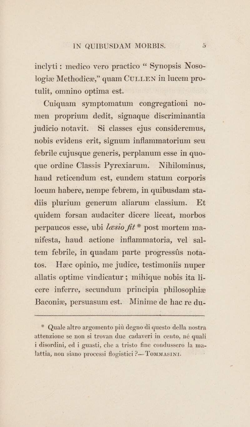 inclyti : medico vero practico * Synopsis Noso- logize Methodicz, quam CULLEN in lucem pro- tulit, omnino optima est. Cuiquam symptomatum congregationi no- men proprium dedit, signaque discriminantia judicio notavit. $i classes ejus consideremus, nobis evidens erit, signum inflammatorium seu febrile cujusque generis, perplanum esse in quo-- que ordine Classis Pyrexiarum. | Nihilominus, haud reticendum est, eundem statum corporis locum habere, nempe febrem, in quibusdam sta- diis plurium generum aliarum classium. Et quidem forsan audaciter dicere liceat, morbos perpaucos esse, ubi «sio, fit * post mortem ma- nifesta, haud. actione inflammatoria, vel sal- tem febrile, in quadam parte progressüs nota- tos. Lec opinio, me judice, testimoniis nuper allatis optime vindicatur ; mihique nobis ita li- cere inferre, secundum principia philosophis Baconie, persuasum est. Minime de hac re du- * Quale altro argomento piàü degno di questo della nostra attenzione se non si trovan due cadaveri in cento, né quali i disordini, ed i guasti, che a tristo fine condussero la ma- lattia, non siano processi flogistici ?— TowwASINI.