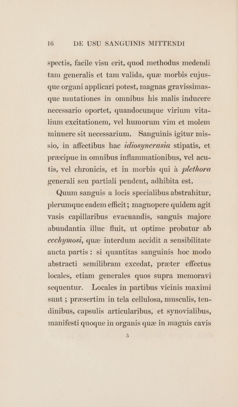 spectis, facile visu erit, quod methodus medendi tam generalis et tam valida, quae morbis cujus- que organi applicari potest, magnas gravissimas- que mutationes in omnibus his malis inducere necessario oportet, quandocunque virium vita- lium excitationem, vel humorum vim et molem minuere sit necessarium. Sanguinis igitur mis- sio, in affectibus hac ?d?osyncrastia stipatis, et przecipue in omnibus inflammationibus, vel acu- tis, vel chronicis, et in morbis qui à plethora generali seu partiali pendent, adhibita est. Quum sanguis a locis specialibus abstrahitur, plerumque eadem efficit; magnopere quidem agit vasis capillaribus evacuandis, sanguis majore abundantia illuc fluit, ut optime probatur ab ecchymosi, quae interdum accidit a sensibilitate aucta partis: si quantitas sanguinis hoc modo abstracti semilibram excedat, praeter effectus locales, etiam generales quos supra memoravi sequentur. Locales in partibus vicinis maximi sunt; presertim in tela cellulosa, musculis, ten- dinibus, capsulis articularibus, et synovialibus, manifesti quoque in organis quce in magnis cavis 5