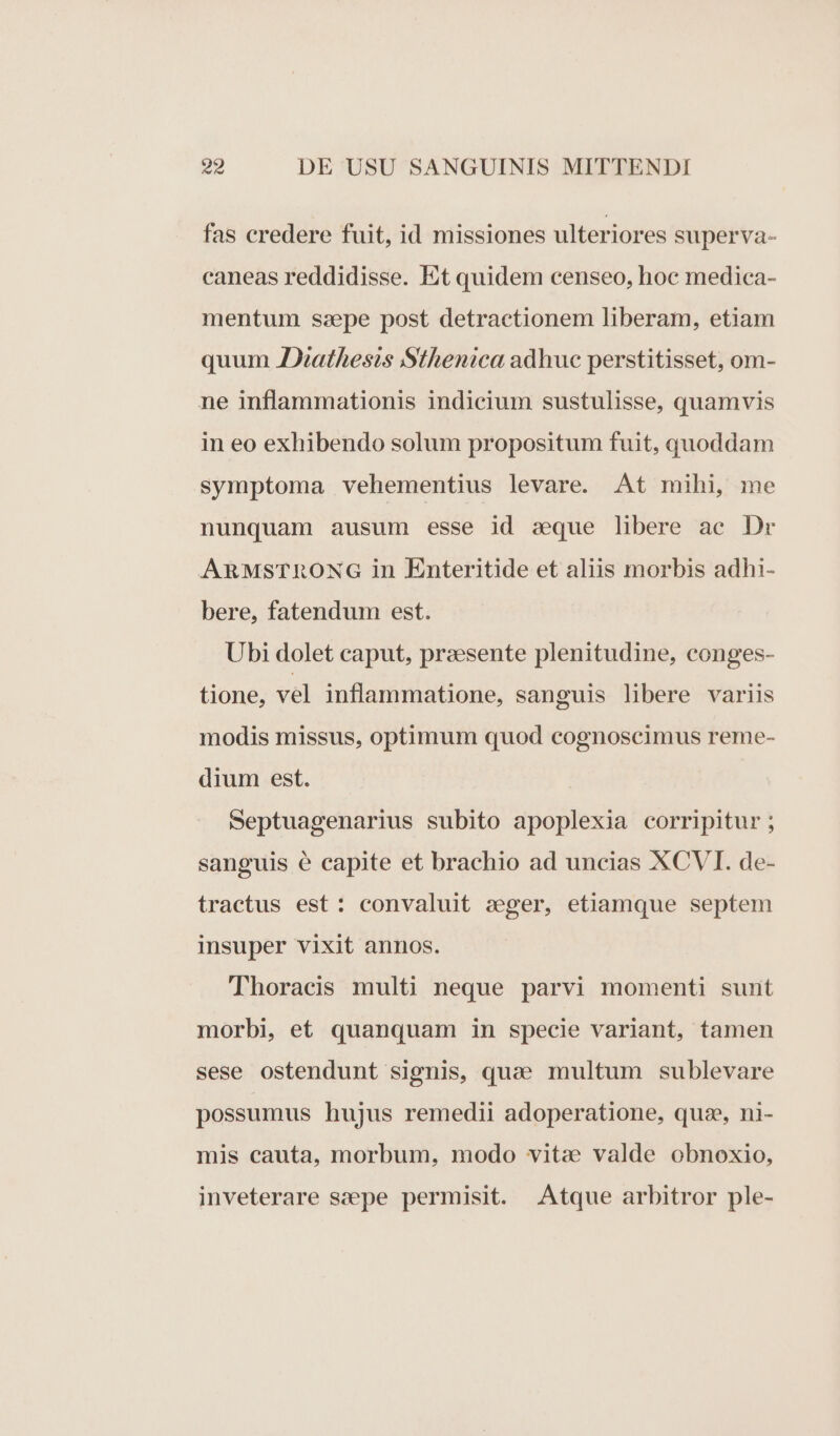 fas credere fuit, id missiones ulteriores superva- caneas reddidisse. Et quidem censeo, hoc medica- mentum sspe post detractionem liberam, etiam quum AJXathesis Sthenica adhuc perstitisset, om- ne inflammationis indicium sustulisse, quamvis in eo exhibendo solum propositum fuit, quoddam symptoma vehementius levare. At mihi, me nunquam ausum esse id sque libere ae Dr ARMSTRONG in Enteritide et aliis morbis adhi- bere, fatendum est. Ubi dolet caput, przesente plenitudine, conges- tione, vel inflammatione, sanguis libere variis modis missus, optimum quod cognoscimus reme- dium est. Septuagenarius subito apoplexia corripitur ; sanguis e capite et brachio ad uncias XCVI. de- tractus est: convaluit seger, etiamque septem insuper vixit annos. Thoracis multi neque parvi momenti sunt morbi, e£ quanquam in specie variant, tamen sese ostendunt signis, quae multum sublevare possumus hujus remedii adoperatione, quse, ni- mis cauta, morbum, modo vitze valde obnoxio, inveterare sepe permisit. Atque arbitror ple-