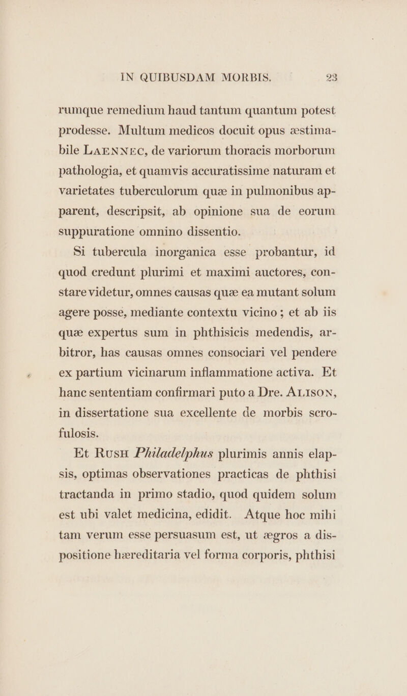 rumque remedium haud tantum quantum potest prodesse. Multum medicos docuit opus zestima- bile LAENNEC, de variorum thoracis morborum pathologia, et quamvis accuratissime naturam et varietates tubereulorum quae in pulmonibus ap- parent, descripsit, ab opinione sua de eorum suppuratione omnino dissentio. Si tubercula inorganica esse probantur, id quod credunt plurimi et maximi auctores, con- stare videtur, omnes causas quae ea mutant solum agere posse, mediante contextu vicino ; et ab iis quae expertus sum in phthisicis medendis, ar- bitror, has causas omnes consociari vel pendere ex partium vicinarum inflammatione activa. Et hanc sententiam confirmari puto a Dre. ALISON, in dissertatione sua excellente de morbis scro- fulosis. Et Rusu Phladelphus plurimis annis elap- sis, optimas observationes practicas de phthisi tractanda in primo stadio, quod quidem solum est ubi valet medicina, edidit. Atque hoc mihi tam verum esse persuasum est, ut zegros a dis- positione hzereditaria vel forma corporis, phthisi