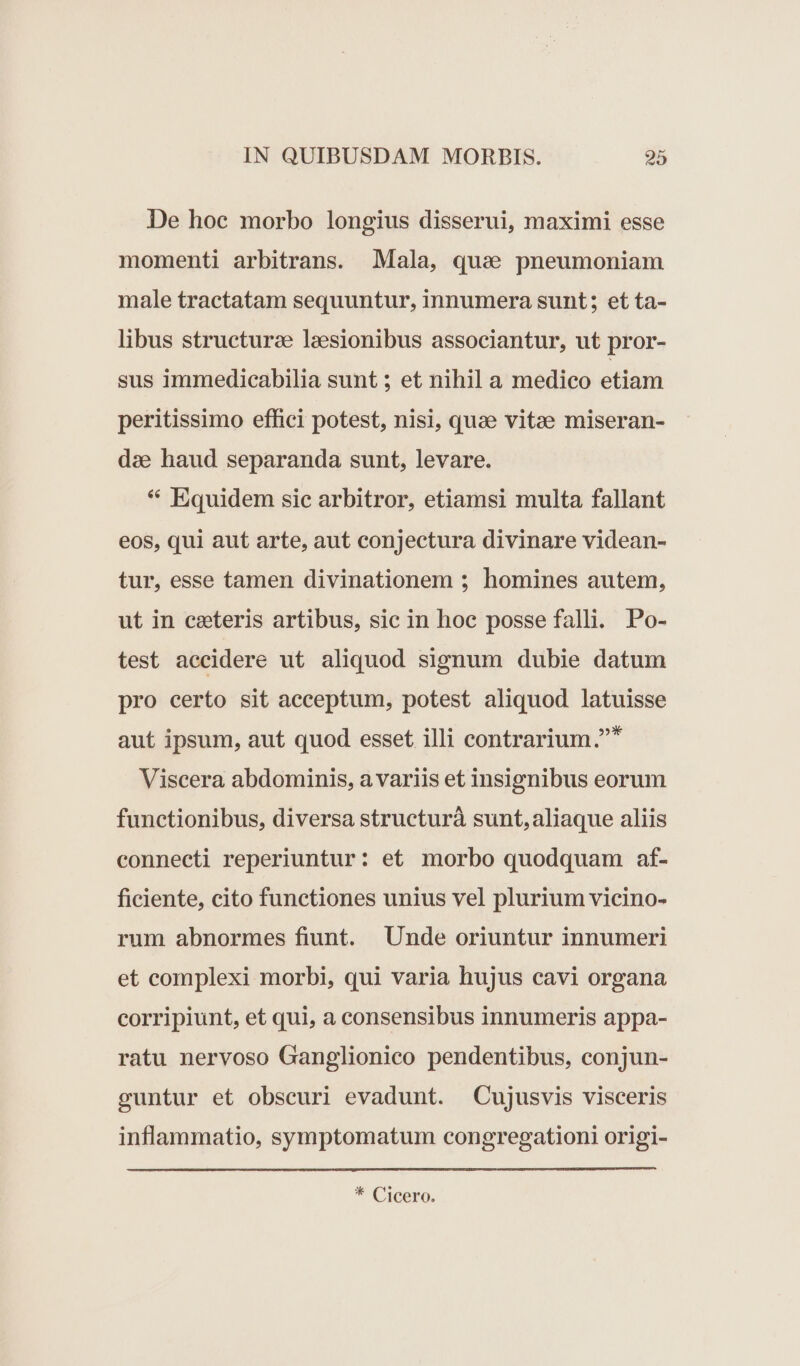 De hoe morbo longius disserui, maximi esse momenti arbitrans. Mala, qua pneumoniam male tractatam sequuntur, innumera sunt; et ta- libus structurae lesionibus associantur, ut pror- sus immedicabilia sunt ; et nihil a medico etiam peritissimo effici potest, nisi, quae vitae miseran- dae haud separanda sunt, levare. * Equidem sic arbitror, etiamsi multa fallant eos, qui aut arte, aut conjectura divinare videan- tur, esse tamen divinationem ; homines autem, ut in ceteris artibus, sic in hoc posse falli. Po- test aecidere ut aliquod signum dubie datum pro certo sit acceptum, potest aliquod latuisse aut ipsum, aut quod esset illi contrarium.* Viscera abdominis, a variis et insignibus eorum functionibus, diversa structurà sunt, aliaque aliis connecti reperiuntur: et morbo quodquam af- ficiente, cito functiones unius vel plurium vicino- rum abnormes fiunt. Unde oriuntur innumeri et complexi morbi, qui varia hujus cavi organa corripiunt, et qui, a consensibus innumeris appa- ratu nervoso Ganglionico pendentibus, conjun- guntur et obscuri evadunt. Cujusvis visceris inflammatio, symptomatum congregationi origi- * Cicero.