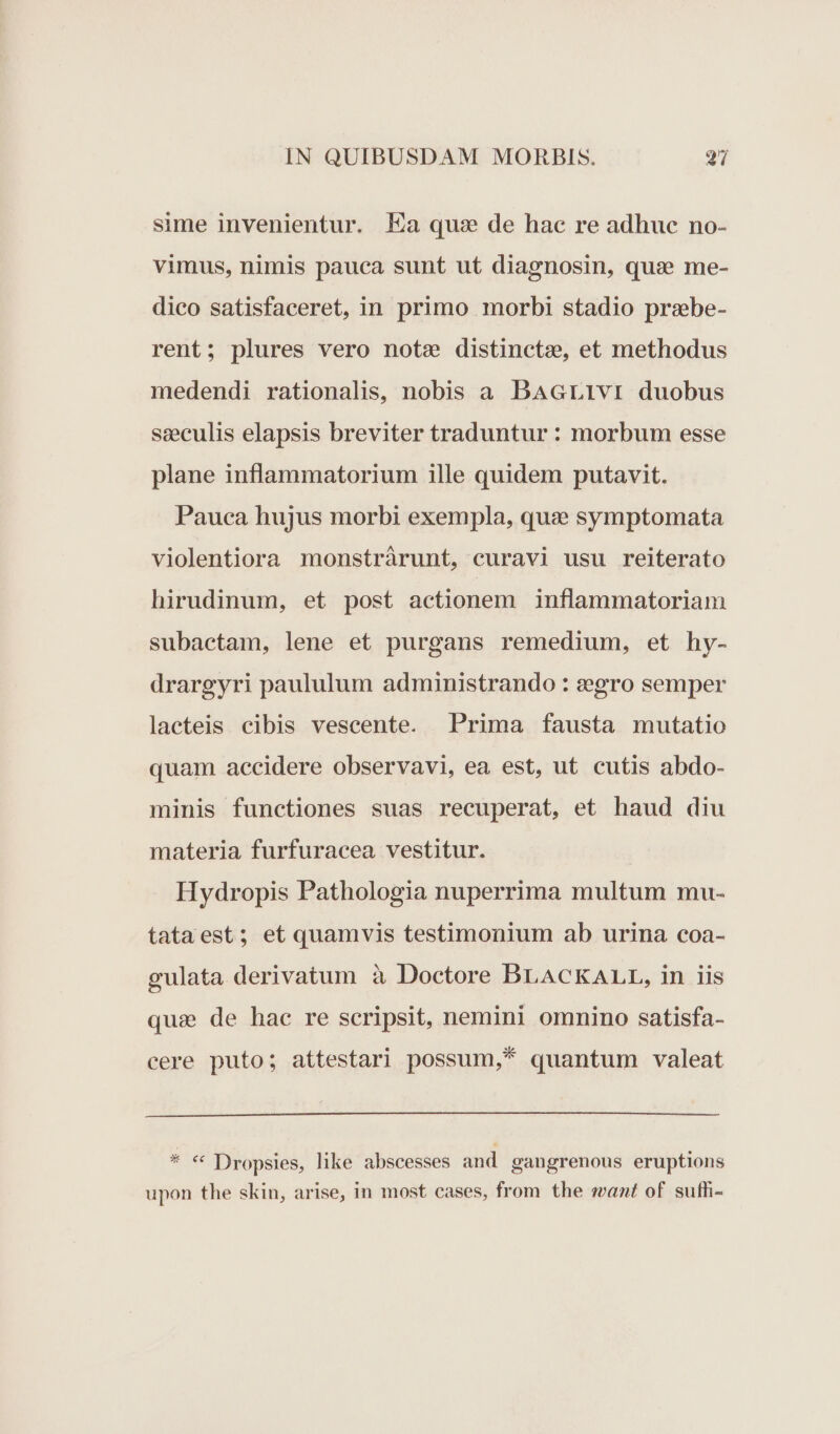 sime invenientur. Ea quz de hac re adhuc no- vimus, nimis pauca sunt ut diagnosin, qua me- dico satisfaceret, in primo morbi stadio prabe- rent; plures vero note distincte, et methodus medendi rationalis, nobis a BAGLIvI duobus seeculis elapsis breviter traduntur: morbum esse plane inflammatorium ille quidem putavit. Pauca hujus morbi exempla, qua symptomata violentiora monstràrunt, curavi usu reiterato hirudinum, et post actionem inflammatoriam subactam, lene et purgans remedium, et hy- drargyri paululum administrando : z2egro semper lacteis cibis vescente. Prima fausta mutatio quam accidere observavi, ea est, ut cutis abdo- minis functiones suas recuperat, et haud diu materia furfuracea vestitur. Hydropis Pathologia nuperrima multum mu- tataest; et quamvis testimonium ab urina coa- gulata derivatum à Doctore BLACKALL, in iis qua de hac re scripsit, nemini omnino satisfa- cere puto; attestari possum,* quantum valeat * * Dropsies, like abscesses and gangrenous eruptions upon the skin, arise, in most cases, from the mant of suffi-