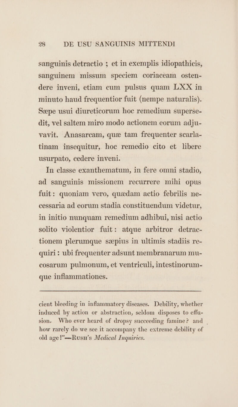 sanguinis detractio ; et in exemplis idiopathicis, sanguinem missum speciem coriaceam osten- dere inveni, etiam cum pulsus quam LXX in minuto haud frequentior fuit (nempe naturalis). Sepe usui diureticorum hoc remedium superse- dit, vel saltem miro modo actionem eorum adju- vavit. Anasarcam, quz tam frequenter scarla- tinam insequitur, hoc remedio cito et libere usurpato, cedere inveni. In classe exanthematum, in fere omni stadio, ad sanguinis missionem recurrere mihi opus fuit: quoniam vero, quadam actio febrilis ne- cessarla ad eorum stadia constituendum videtur, in initio nunquam remedium adhibui, nisi actio solito violentior fuit: atque arbitror detrac- tionem plerumque saepius in ultimis stadiis re- quiri : ubi frequenter adsunt membranarum mu- cosarum pulmonum, et ventriculi, intestinorum- que inflammationes. cient bleeding in inflammatory diseases. Debility, whether induced by action or abstraction, seldom disposes to effu- sion, Who ever heard of dropsy succeeding famine? and . how rarely do we see it accompany the extreme debility of old age —Rusn's Medical Inquiries.