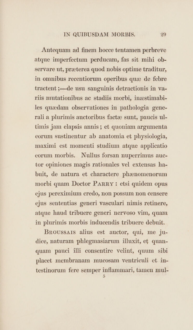 Antequam ad finem hocce tentamen perbreve atque imperfectum perducam, fas sit mihi ob- servare ut, praeterea quod nobis optime traditur, in omnibus recentiorum operibus quae de febre tractent ;——de usu sanguinis detractionis in va- riis mutationibus ac stadiis morbi, inzestimabi- les quaedam observationes in pathologia gene- rali a plurimis auctoribus factae sunt, paucis ul- timis jam elapsis annis; et quoniam argumenta eorum sustinentur ab anatomia et physiologia, maximi est momenti studium atque applicatio eorum morbis. Nullus forsan nuperrimus auc- tor opiniones magis rationales vel extensas ha- buit, de natura et charactere phaenomenorum morbi quam Doctor PARRY : etsi quidem opus ejus pereximium credo, non possum non censere ejus sententias generi vasculari nimis retinere, atque haud tribuere generi nervoso vim, quam in plurimis morbis inducendis tribuere debuit. DnovussAis alius est auctor, qui, me ju- dice, naturam phlegmasiarum illuxit, et, quan- quam pauci ili consentire velint, quum sibi placet membranam mucosam ventriculi et in- testinorum fere semper inflammari, tamen mul- 9