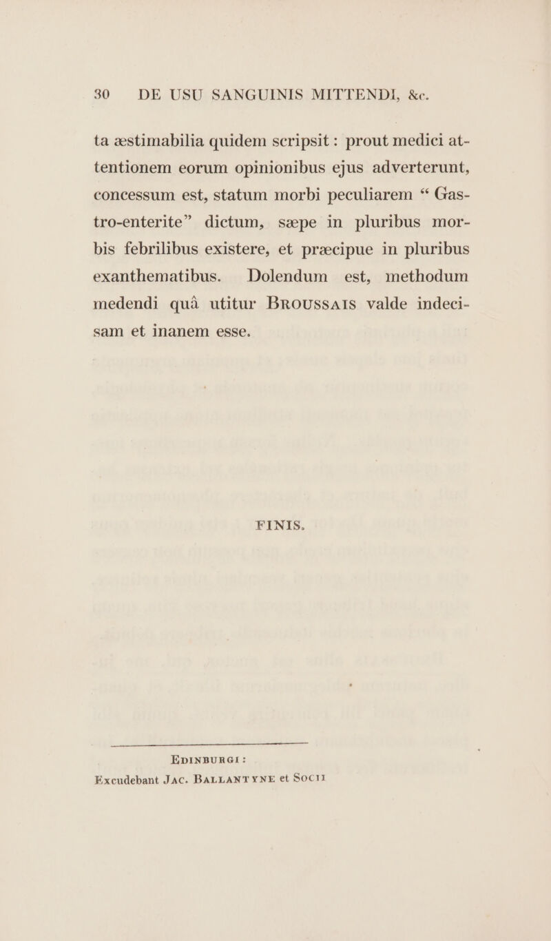 ta sestimabilia quidem scripsit: prout medici at- tentionem eorum opinionibus ejus adverterunt, concessum est, statum morbi peculiarem ** Gas- tro-enterite dictum, sspe in pluribus mor- bis febrilibus existere, et prsecipue in pluribus exanthematibus. Dolendum est, methodum medendi quà utitur BRoussars valde indeci- sam et inanem esse. FINIS. NET IN OCTYTITORMEBEEUEREE EUN TIEN ÉDINBURGI: Excudebant JAc. BALLANT YNE et Socri